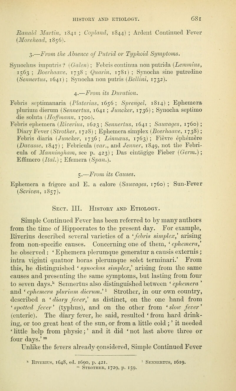 Banald Martin, 1841 ; Copland, 1844) ; Ardent Coutiiiued Fever (Morehead, 1856). 3.—From the Absence of Putrid or Typhoid Stjmptoms. .Synochus imputris? (Galen); Febris continua nonputrida (iemmms, 1563 ; Boerhaave, 1738 ; Qiiarin, 1781) ; Syiioclia sine putredine {Sennertus, 1641) ; Synocha non putris {Bellini, 1732). 4.—From its Duration. Febris septimanaria {Platerius, 1656 ; Sprengel, 1814) ; Ephemera plurimn dierum (Sennertus, 1641; Juncker, 1736); Synoclia septimo die soluta {Hoffmann, 1700). Febris epliemera {Biverius, 1623; Sennertus, 1641; Sauvages, 1760) ; Diary Fever {Strother, 1728); Epliemera simplex {Boerhaave, 1738); Febris diaria {Juncher, 1736; Linnceus, 1763); Fievre epliemere {Davasse, 1847) ; Febricula {var., and Jenner, 1849, not the Febri- cula of Manningham, see p. 423); Das eintagige Fieber {Germ.); Effimero {Ital.); Efemera [Span.). 5.—From its Causes. Ephemera a frigore and E. a calore {Sauvages, 1760) ; Smi-Fever [Scriven, 1857). Sect. III. History and Etiology. Simple Continued Fever has been referred to by many authors from the time of Hippocrates to the present day. For example, Biverius described several varieties of a 'fehris simplex,'' arising from non-specific causes. Concerning one of them, ' ephemera,'' he observed : ' Ephemera plerumque generatur a causis externis ; intra viginti quatuor horas plerumque solet terminari.' From this, he distinguished * synochus simplex,' arising from the same causes and presenting the same symptoms, but lasting from four to seven days.'' Sennertus also distinguished between ' ephemera ' and * ephemera pluriiim dierum.' ^ Strother, m our own country, described a ' diary fever,' as distinct, on the one hand from '■spotted fever' (typhus), and on the other from ^slow fever' (enteric). The diary fever, he said, resulted 'from hard drink- ing, or too great heat of the sun, or from a little cold ;' it needed ' little help from physic;' and it did ' not last above three or four days.' ™ Unlike the fevers already considered. Simple Continued Fever '' ErvEEiuR, 1648, ed. 1690, p. 421. ' Sennertus, 1619.  Stkothek, 1729, p. 159.