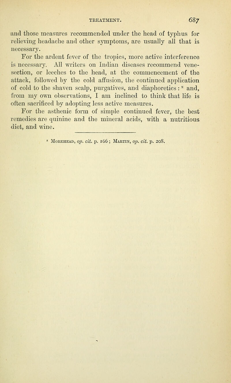 TREATMENT. 68^ and those measures recommended under the head of typhus for reheving headache and other symptoms, are usually all that is necessary. For the ardent fever of the tropics, more active interference is necessary. All writers on Indian diseases recommend vene- section, or leeches to the head, at the commencement of the attack, followed by the cold affusion, the continued application of cold to the shaven scalp, purgatives, and diaphoretics: ^ and, from my own observations, I am inclined to think that life is often sacrificed by adopting less active measures. For the asthenic form of simple continued fever, the best remedies are quinine and the mineral acids, with a nutritious diet, and wine. ^ MoREHBAD, op. cU. p. i66 ; Maktin, op. cit. p. 208.