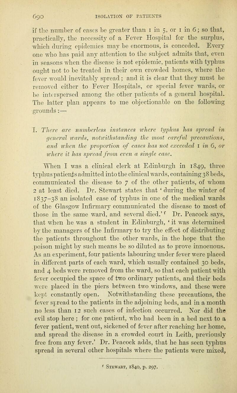 if the number of cases be greater than i in 5, or i in 6; so that, practicaU}^ the necessity of a Fever Hospital for the surplus, T^-hich during epidemics may be enormous, is conceded. Every one who has paid any attention to the subject admits that, even in seasons when the disease is not epidemic, patients with typhus ought not to be treated in their own crowded homes, where the fever would inevitably spread; and it is clear that they must be removed either to Fever Hospitals, or special fever wards, or be interspersed among the other patients of a general hospital. The latter plan appears to me objectionable on the following grounds:— I. There are niimherless instances where typhus has spread in general 7cards, notwithstanding the most careful precautions, and ichen the proportion of cases has not exceeded 1 in 6, or where it has spread from even a single case. When I wa« a clinical clerk at Edinburgh in 1849, three typhus patienis admitted into the clinical wards, containing 3 8 beds, communicated the disease to 7 of the other patients, of whom 2 at least died. Dr. Stewart states that ' during the winter of 1837-38 an isolated case of typhus in one of the medical wards of the Glasgow Infirmaiy communicated the disease to most of those in the same ward, and several died.' ^ Dr. Peacock says, that when he was a student in Edinbm-gh, ' it was determined by the managers of the Infirmary to try the effect of distributing the patients throughout the other wards, in the hope that the poison might by such means be so diluted as to prove innocuous. As an experiment, four patients labouring under fever were placed in different parts of each ward, which usually contained 30 beds, and 4 beds were removed fi-om the ward, so that each patient with fever occupied the space of two ordinary patients, and their beds were placed in the piers between two windows, and these were kept constantly open. Notwithstanding these precautions, the fever spread to the patients in the adjoining beds, and in a month no less than 12 such cases of infection occurred. Nor did the evil stop here ; for one patient, who had been in a bed next to a fever patient, went out, sickened of fever after reaching her home, and spread the disease in a crowded court in Leith, previously free from any fever.' Dr. Peacock adds, that he has seen typhus spread in several other hospitals where the patients were mixed, Stewaet, 1840, p. 297.