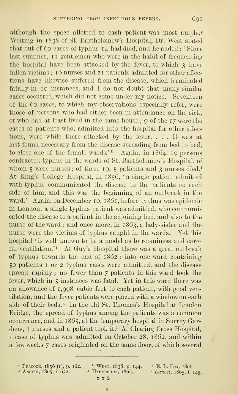 although the space allotted to each patient was most ample.^ Writing in 1838 of St. Bartholomew's Hospital, Dr. West stated that out of 60 cases of typhus 14 had died, and he added : ' Since last summer, 11 gentlemen who were in the habit of frequenting the hospital have been attacked by the fever, to which 3 have fallen victims; 16 nurses and 21 patients admitted for other affec- tions have likewise suffered from the disease, which terminated fatally in 10 instances, and I do not doubt that many similar cases occurred, which did not come under my notice. Seventeen of the 60 cases, to which my observations especially refer, were those of persons who had either been in attendance on the sick, or who had at least lived in the same house ; 9 of the 17 were the cases of patients who, admitted into the hospital for other affec- tions, were while there attacked by the fever. ... It was at last found necessary from the disease spreading from bed to bed, to close one of the female wards.' ^ Again, in 1864, 19 persons contracted typhus in the wards of St. Bartholomew's Hospital, of whom 5 were nurses; of these 19, 5 patients and 3 nurses died.^ At King's College Hospital, in 1856, 'a single patient admitted with typhus communicated the disease to the patients on each side of him, and this was the beginning of an outbreak in the ward.' Again, on December 10, 1861, before typhus was epidemic in London, a single typhus patient was admitted, who communi- cated the disease to a patient in the adjoining bed, and also to the nurse of the ward; and once more, in 1863, a lady-sister and the nurse were the victims of typhus caught in the wards. Yet this hospital ' is well known to be a model as to roominess and care- ful ventilation.'J At Guy's Hospital there was a great outbreak of typhus towards the end of 1862 ; into one ward containing 50 patients i or 2 typhus cases were admitted, and the disease spread rapidly; no fewer than 7 patients in this ward took the fever, which in 5 instances was fatal. Yet in this ward there was an allowance of 1,998 cubic feet to each patient, with good ven- tilation, and the fever patients were placed with a window on each side of their beds.'^ In the old St. Thomas's Hospital at London Bridge, the spread of typhus among the patients was a common occurrence, and in 1865, at the temporary hospital in Surrey Gar- dens, 3 nurses and a patient took it.^ At Charing Cross Hospital, I case of typhus was admitted on October 28, 1862, and within a few weeks 7 cases originated on the same floor, of which several e Peacock, 1856 (i), p. 162. •■ West, 1838, p. 144. ' E. L. Fox, 1866. J Anstie, 1865, i. 632. '^ Habershon, 1862. ' Lancet, 1865, i. 145. T T 2