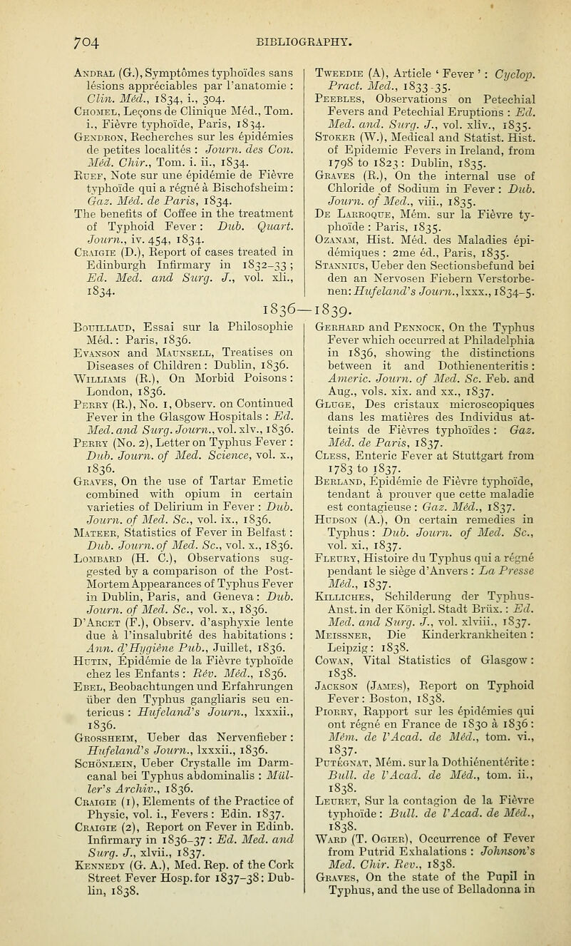 Andkal (G.), Symptomes typlioides sans lesions appr6ciables par I'anatomie : Clin. MM., 1834, i., 304. Chomel, Lemons de Clinique Med., Tom. i., Fi^vre tyiDhoide, Paris, 1834. Gexdkon, Kecherclies sur les epidemics de petites loealites : Journ. cles Con. Med. Chir., Tom. i. ii., 1S34. EuEF, Note sur une epidemie de Fi^vre typhoide qui a regne a Bischofsheim: Gaz. Med. de Paris, 1834. The benefits of Coffee in the treatment of Tyjphoid Fever: Dub. Quart. Journ., iv. 454, 1834. Ce-Ugie (D.), Eeport of cases treated in Edinburgh Infirmary in 1832-33 ; Ed. Med. and Stcrg. J., vol. xli., 1834. 1836- BouiLLAUD, Essai sur la Philosophie Med.: Paris, 1836. EvANSON and Maunsell, Treatises on Diseases of Children: Dublin, 1836. Williams (E.) , On Morbid Poisons: London,1836. Perry (E.), No. i, Observ. on Continued Fever in the Glasgow Hospitals : Ed. Med.and Surg. Journ.,yoI.xIv., 1836. Perry (No. 2), Letter on Typhus Fever : Dub. Journ. of Med. Science, vol. x., 1836. Graves, On the use of Tartar Emetic combined with opium in certain varieties of Delirium in Fever : Dub. Journ. of Med. Sc, vol. ix., 1836. Mateer, Statistics of Fever in Belfast: Dub. Journ. of Med. Sc, vol. x., 1836. Lombard (H. C.), Observations sug- gested by a comparison of the Post- Mortem Appearances of Typhus Fever in Dublin, Paris, and Geneva: Dub. Journ. of Med. Sc, vol. x., 1836. D'Arcet (F.), Observ. d'asphyxie lente due a I'insalubrit^ des habitations : Ann. d^Hygiene Pub., Juillet, 1836. HuTiN, Epidemie de la Fi^vre typhoide chez les Enfants : Rdv. Med., 1836. Ebel, Beobachtungen und Erfahrungen liber den Typhus gangliaris seu en- tericus : Hufelaiid's Journ., Ixxxii., 1836. Grossheim, Ueber das Nervenfieber: Hufeland^s Journ., Ixxxii., 1836. Schonlein, Ueber Crystalle im Darm- canal bei Typhus abdominalis : Mill- ler's ArcJiiv., 1836. Craigie (i). Elements of the Practice of Physic, vol. i.. Fevers: Edin. 1837. Craigie (2), Eeport on Fever in Edinb. Infirmary in 1836-37 : Ed. Med. and Surg. J., xlvii., 1837. Kennedy (G. A.), Med. Eep. of the Cork Street Fever Hosp.for 1837-38: Dub- Hn, 1S38. TwEEDiE (A), Article ' Fever ' : Cyclop. Pract. Med., 1833-35. Peebles, Observations on Petechial Fevers and Petechial Eruptions : Ed. Med. and. Surg. J., vol. xliv., 1835. Stoker (W.), Meclical and Statist. Hist, of Eijidemic Fevers in Ireland, from 1798 to 1823: Dublin, 1835. Graves (E.), On the internal use of Chloride of Sodium in Fever: Dub. Journ. of Med., viii., 1835. De Laekoque, Mem. sur la Fi^vi'e ty- phoide : Paris, 1835. OzANAM, Hist. Med. des Maladies epi- d^miques : 2me ed., Paris, 1835. Stannius, Ueber den Sectionsbefund bei den an Nervosen Fiebern Verstorbe- nen: Hufelcmd's Journ.,\x.-kk., 1834-5. -1839. Gerhard and Pennock, On the Typhus Fever which occurred at Philadelphia in 1836, showing the distinctions between it and Dothienenteritis: Americ. Journ. of Med. Sc. Feb. and Aug., vols. xix. and xx., 1837. Gluge, Des cristaux microscopiques dans les matieres des Individus at- teints de Fievres typhoides : Gaz. Mid. de Paris, 1837. Cless, Enteric Fever at Stuttgart from 1783 to 1837. Berland, Epidemie de Fievre typhoide, tendant a prouver que cette maladie est contagieuse : Gaz. Med., 1837. Hudson (A.), On certain remedies in Typhus: Dub. Journ. of Med. Sc, vol. xi., 1837. Fleury, Histoire du Typhus qui a r6gn6 pendant le siege d'Aiivers : La Presse Mid., 1837. KiLLicHES, Schilderung der Typhus- Anst. in der Konigl. Stadt Briix.: Ed. Med. and Surg. J., vol. xlviii., 1837. Meissner, Die Kinderkrankheiten: Leipzig: 1838. Cowan, Vital Statistics of Glasgow: 1838. Jackson (James), Eeport on Typhoid Fever: Boston, 1838. PioRRY, Eapport sur les ^jDid^mies qui ont regne en France de 1830 a 1836: Mf'in,. de VAcad. de Mid., torn, vi., 1837- PuTEGNAT, M6m. sur la Dothienent^rite: Bull, de VAcad. de Med., tom. ii., 1838. Leuret, Sur la contagion de la Fievre typhoide : Bull, de VAcad. de Mid., 1838. Ward (T. Ogier), Occurrence of Fever from Putrid Exhalations : Johnson's Med. Chir. Rev., 1838. Graves, On the state of the Pupil in Typhus, and the use of Belladonna in