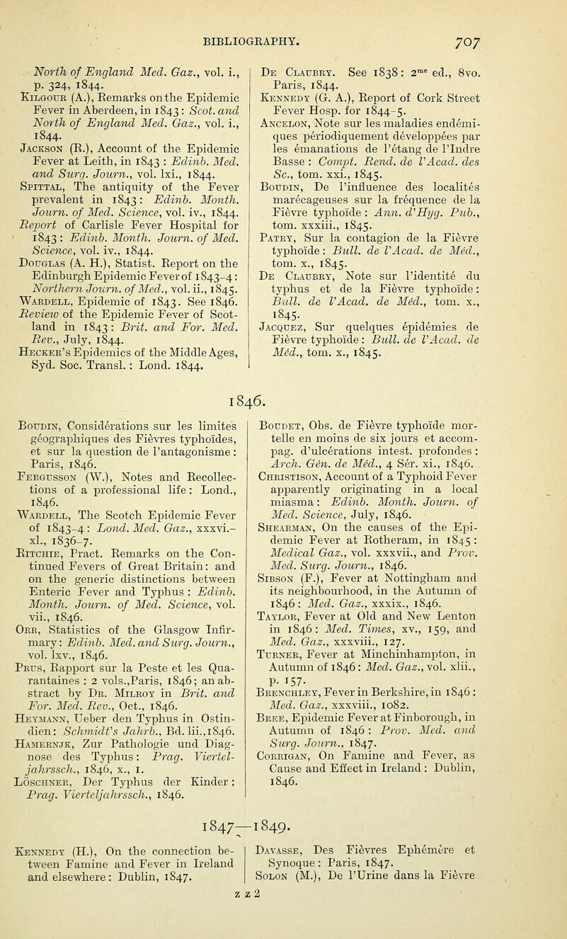 North of England Med. Gaz., vol. i., p. 324, 1844. KiLGouE (A.), Eemarks on the Epidemic Fever in Aberdeen, in 1843 • Scot, and North of England Med. Gaz., vol. i., 1844. Jackson (E.), Account of the Epidemic Fever at Leith, in 1843 '• Edinb. Med. and Surg. Journ., vol. Ixi., 1844. Spittal, The antiquity of the Fever prevalent in 1843: Edinb. Month. Journ. of Med. Science, vol. iv., 1844. Report of Carlisle Fever Hospital for 1843 • Edinb. Month. Journ. of Med. Science, vol. iv., 1844. Douglas (A. H.), Statist. Eeport on the Edinburgh Epidemic Fever of 1843-4: Northern Journ. of Med., vol. ii., 1845. Wakdell, Epidemic of 1843. See 1846. Review of the Epidemic Fever of Scot- land in 1843: Brit, and For. Med. Rev., July, 1844. Heckee's Epidemics of the Middle Ages, Syd. Soc. Transl. : Lond. 1844. De Claubet. See 1838: 2™^ ed., 8vo. Paris, 1844. Kennedy (G. A.), Eeport of Cork Street Fever Hosp. for 1844-5. Ancelon, Note sur les maladies endemi- ques periodiquement d^velojDpees par les emanations de I'etang de I'lndre Basse : Compt. Rend, de VAcad. cles Sc, tom. xxi., 1845. BouDiN, De I'infiuence des localites marecageuses sur la frequence de la Fi^vre typhoide : Ann. d'Hyg. Pub., tom. xxxiii., 1845. Patey, Sur la contagion de la Fi^vre typhoide: Bull, de VAcad. de Med., tom. X., 1845. De Claubey, Note sur I'identite du typhus et de la Fi^vre typhoide: Bull, de VAcad. de M6d., tom. x., 1845. Jacquez, Sur quelques epidemies de Fi^vre typhoide : Bull, de VAcad. de Mid., tom. X., 1845. 1846. BouDiN, Considerations sur les limites geographiques des Fi^vres typhoides, et sur la question de I'antagonisme : Paris, 1846. Feegusson (W.), Notes and EecoUec- tions of a professional life: Lond., 1846. Waedell, The Scotch Epidemic Fever of 1843-4: Lond. Med. Gaz., xxxvi.- xl., 1836-7. Eitchie, Pract. Eemarks on the Con- tinued Fevers of Great Britain: and on the generic distinctions between Enteric Fever and Typhus : Edinb. Month. Journ. of Med. Science, vol. vii., 1846. Oee, Statistics of the Glasgow Infir- mary: Edinb. Med. and Surg. Journ., vol. Ixv., 1846. Peus, Eapport sur la Peste et les Qua- rantaines : 2 vols.,Paris, 1846; an ab- stract by De. Mileoy in Brit, and For. Med. Rev., Oct., 1846. Heymann, Ueber den Typhus in Ostin- dien: Schmidt's Jahrb., Bd. lii.,1846. Hamebnjk, Zur Pathologic und Diag- nose des Typhus: Prag. Viertel- jahrssch., 1846, x., i. Loschner, Der Typhus der Kinder: Prag. Vierteljahrssch., 1846. BouDET, Obs. de Fi^vre typhoide mor- telle en moins de six jours et accom- pag. d'ulcerations intest. profondes : Arch. Gen. de Med., 4 Ser. xi., 1846. Cheistison, Account of a Typhoid Fever apparently originating in a local miasma: Edinb. Month. Journ. of Med. Science, July, 1846. Sheaeman, On the causes of the Epi- demic Fever at Eotheram, in 1845 : Medical Gaz., vol. xxxvii., and Prov. Med. Surg. Journ., 1846. SiBSON (F.), Fever at Nottingham and its neighbourhood, in the Autumn of 1846: Med. Gaz., xxxix., 1846. Tayloe, Fever at Old and New Lenton in 1846: Med. Times, xv., 159, and Med. Gaz., xxxviii., 127. Tuenee, Fever at Minchinhampton, in Autumn of 1846: Med. Gaz., vol. xlii., p. 157- Beenchley, Fever in Berkshire, in 1846 : Med. Gaz., xxxviii., 1082. Beee, Epidemic Fever at Finborough, in Autumn of 1846: Prov. Med. and Surg. Journ., 1847. CoRHiGAN, On Famine and Fever, as Cause and Effect in Ireland : Dublin, 1846. 1847—1849. Kennedy (H.), On the connection be- tween Famine and Fever in Ireland and elsewhere : Dublin, 1847. Davasse, Des Fi^vres Eph6mere et Synoque: Paris, 1847. Solon (M.), De I'Urine dans la Fievre z z 2