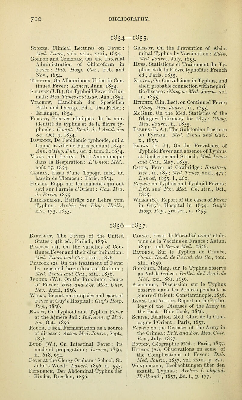 1854—1855. Stokes, Clinical Lectures on Fever: Med. Times, vols, xxix., xxxi., 1854. Gordon and Cokkigajs^ On the Internal Administration of Chloroform in Fever: Dub. Hosp. Gaz., Feb. and Nov., 1S54. Tkottek, On Albuminous Urine in Con- tinued Fever : Lancet, June, 1854. ScEivEN (J.B.), On Tyi^hoidFever inBur- mah: Med. Times and jGaz., Jan.,185.4. ViECHOW, Handbuch der Speciellen Path, und Therap., Bd. i.., Das Fieber : ■ Erlangen, 1854. Forget, Preuves cliniques de la non- identite du typhus et de la fi^vre ty- phoide : Compt. Rend, de VAcad. des So., Oct. 9, 1854. Davenne, De l'6pidemie typhoide, qui a frappe la ville de Paris pendant 1854: Ann. d'Hyg.Pttb.., ser..2, tom. ii.,1854. ViALE and Latini, De I'Ammoniaque dans la Eespiration : L'Union Med., aotit 17, 1854. Caiibay, Essai d'une Topogr. med. du bassin de Tlemcen : Paris, 1854. Haspel, Eapp. sur les maladies qui ont sevi sur I'armee d'Orient: Gaz. Med. de Paris, 1855. Thieefeldee, Beitrage zur Lehre vom Typhus: Archiv fur Phys. Heilk., xiv., 173, 1S55. Geessot, On the Prevention of Abdo- minal Typhus by Vaccination : Edin. Med. Journ., July, 1855. Huss, Statistique et Traitement du Ty- phus et de la Fievre typhoide : French ed., Paris, 1855. Steven, On Convulsions in Typhus, and their probable connection with nephri- tic disease: Glasgoio Med. Journ., vol. ii., 1855. Eitchie, Chn. Lect. on Continued Fever: Glasg. Med. Journ., ii., 1855. McGhie, On the Med. Statistics of the Glasgow Infirmary for 1853 : Glasg. Med. Journ., ii., 1855. Paekes (E. a.). The Gulstonian Lectures on Pyrexia. Med. Times and Gaz., X., 1855. Beown (F. J.), On the Prevalence of TyjDhoid Fever and absence of Typhus at Eochester and Strood : Med. Times and Gaz., May, 1855. Camps, Fever at Cowbridge: Sanitary Rev., ii., 185 ; Med. Times., xxxi., 477 ; Lancet, 1855, i., 460. Eevi'eiv on Typhus and Typhoid Fevers : Brit, and For. Med. Ch. Rev., Oct., 1855- WiLKs (S.), Eeport of the cases of Fever in Guy's Hospital in 1854: Guy's Hosj}. Rep., 3rd ser., i., 1855. 1856—1857. Bartlett, The Fevers of the United States: 4th ed., Philad., 1856. Peacock (i). On the varieties of Con- tinued Fever and their discrimination: Med. Times and Gaz., siii., 1856. Peacock (2), On the treatment of Fever by repeated large doses of Quinine : Med. Times and Gaz., xiii., 1856. Jexner (W.), On the Proximate Cause of Fever : Brit, and For. Med. Chir. Rev., April, 1856. WiLKs, Eei:iort on autopsies and cases of Fever at Guy's Hospital: Guy's Hosp. Rep., 1856. EwART, On Typhoid and Tyj^hus Fever at the Ajmere Jail: Bud. Ann. of Med. Sc, Oct., 1856. EouTH, Fffical Fermentation as a source of disease : Assoc. Med. Journ., Sept., 1856. BuDD (W.), On Intestinal Fever: its mode of propagation : Lancet, 1856, ii., 618, 694. Fever at the Clergy Orphans' School, St. John's Wood: Lancet, 1856, ii., 555. Feiedeich, Der Abdominal-Tj-phus der Kinder, Dresden, 1856. Caenot, Essai de Mortalite avant et de- puis de la Vaccine en France : Autun, 1S49 ; and Revue Med., 1856. Baudens, Sur le Typhus de Crimee, Comp. Rend, de VAcad. des Sc, tom. xlii., 1856. Godeliee, Mei^. sur le Typhus observe au Valde Grace : Bullet, del'Acad.de Med., xxi., 881, 1856. Alfeeieff, Discussion sur le Typhus observe dans les Armees pendant la guerre d'Orient: Constantinople, 1856.' Lyons and Aitken, Eeport on the Patho- logy of the Diseases of the Army in the East: Blue Book, 1856. ScRivE, Eelation Med. Chir. de la Cam- pagne d'Orient: Paris, 1857. Review on the Diseases of the Army in the Crimea : Brit, and For. Med. Chir. Rev., July, 1857. BotJDiN, Geographic M<^d.: Paris, 1857. Hudson (A.), Observations on some of the Complications of Fever: Dub. Med, Journ., 1857, vol. xxiii., p. 271. WuNDERLiCH, Beobaclitungeu liber den exanth. Typhus : Archiv. f. physiol. Heilkundc, 1857, Bd. i., p. 177.