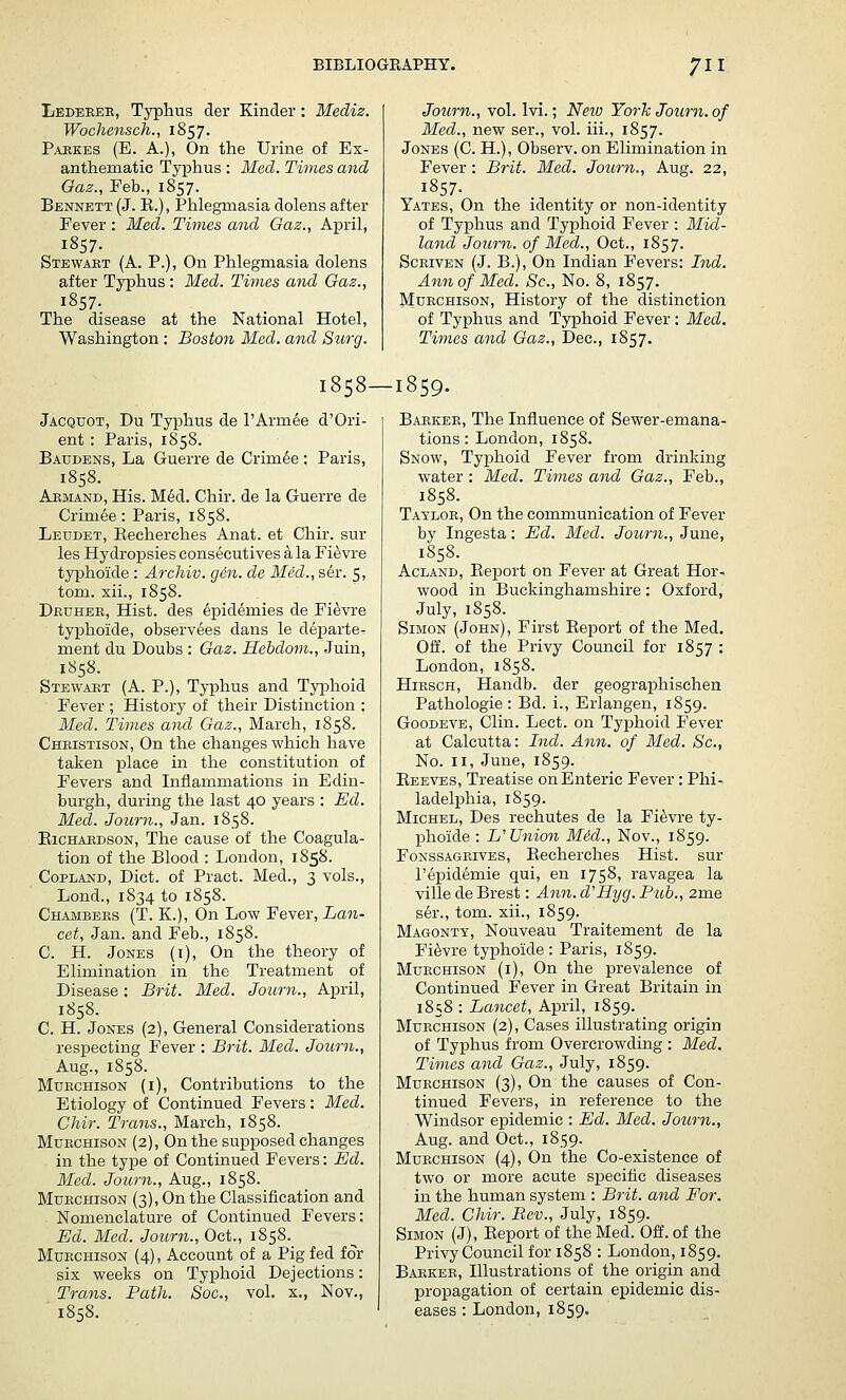 Ledeeee, Typhus der Kinder : Mediz. Wochensch., 1857. P.uiKES (E. A.), On the Urine of Ex- anthematic Typhus : Med. Twnes and Oaz., Feb., 1857. Bennett (J. E.), Phlegmasia dolens after Fever : Med. Times and Gaz., April, 1857. Stewaet (A. P.), On Phlegmasia dolens after Typhus : Med. Times and Oaz., 1857- The disease at the National Hotel, Washington : Boston Med. and Surg. Journ., vol. Ivi.; Netv York Journ. of Med., new ser., vol. iii., 1857. Jones (C. H.), Observ. on Elimination in Fever : Brit. Med. Journ., Aug. 22, 1857. Yates, On the identity or non-identity of Typhus and Typhoid Fever : Mid- land Journ. of Med., Oct., 1857. Sckiven (J. B.), On Indian Fevers: Ind. Ann of Med. Sc, No. 8, 1857. Muechison, History of the distinction of Typhus and Typhoid Fever : Med. Times and Gaz., Dec, 1857. 1858—1859. Jacquot, Du Typhus de I'Arm^e d'Ori- ent : Paris, 1858. Baudens, La Guerre de Crim6e : Paris, 1858. Aeiviand, His. M6d. Chir. de la Guerre de Crim6e: Paris, 1858. Leudet, Eecherches Anat. et Chir. sur les Hydropsies consecutives a la Fi^vre typhoide : Archiv. gin. de Med., ser. 5, torn, xii., 1858. Druhee, Hist, des epidemies de Fi^vre typhoide, observees dans le departe- ment du Doubs : Gaz. Hebdom., Juin, 1858. Stewaet (A. P.), Typhus and Typhoid Fever ; History of their Distinction : Med. Times and Gaz., March, 1858. Cheistison, On the changes which have taken place in the constitution of Fevers and Inflammations in Edin- burgh, during the last 40 years : Ed. Med. Journ., Jan. 1858. EiCHAEDsoN, The cause of the Coagula- tion of the Blood : London, 1858. Copland, Diet, of Pract. Med., 3 vols., Lond., 1834 to 1858. Chambees (T. K.), On Low Fever, Lan- cet, Jan. and Feb., 1858. C. H. Jones (i), On the theory of Elimination in the Treatment of Disease: Brit. Med. Journ., April, 1858. C. H. Jones (2), General Considerations respecting Fever : Brit. Med. Journ., Aug., 1858. MuECHisoN (i). Contributions to the Etiology of Continued Fevers: Med. Chir. Trans., March, 1858. Muechison (2), On the supposed changes in the type of Continued Fevers: Ed. Med. Journ., Aug., 1858. MuECHisoN (3), On the Classification and Nomenclature of Continued Fevers: Ed. Med. Journ., Oct., 1858. Muechison (4), Account of a Pig fed for six weeks on Typhoid Dejections: Trans. Path. Soc., vol. x., Nov., 1858. Baekee, The Influence of Sewer-emana- tions : London, 1858. Snow, Typhoid Fever from drinking water : Med. Times and Gaz., Feb., 1858. Tayloe, On the communication of Fever by Ingesta: Ed. Med. Journ., June, 1858. AcLAND, Eeport on Fever at Great Hor- wood in Buckinghamshire: Oxford, July, 1858. Simon (John), First Eeport of the Med. Off. of the Privy Council for 1857 : London, 1858. HiESCH, Handb. der geographischen Pathologic: Bd. i., Erlangen, 1859. GooDEVE, Clin. Lect. on Typhoid Fever at Calcutta: Ind. Ann. of Med. Sc., No. II, June, 1859. Eeeves, Treatise on Enteric Fever : Phi- ladelphia, 1859. Michel, Des rechutes de la Fi^vre ty- phoide : L'Union MM., Nov., 1859. FoNSSAGEivES, Eccherches Hist, sur I'epidemie qui, en 1758, ravagea la ville de Brest: An7i. d^Hyg. Pub., 2me ser., tom. xii., 1859. Magonty, Nouveau Traitement de la Fi^vre typhoide: Paris, 1859. Muechison (i). On the prevalence of Continued Fever in Great Britain in 1858 : Lancet, April, 1859. Muechison (2), Cases illustrating origin of Typhus from Overcrowding : Med. Times and Gaz., July, 1859. Muechison (3), On the causes of Con- tinued Fevers, in reference to the Windsor epidemic : Ed. Med. Journ., Aug. and Oct., 1859. Muechison (4), On the Co-existence of two or more acute specific diseases in the human system : Brit, and For. Med. Chir. Bev., July, 1859. Simon (J), Eeport of the Med. Off. of the Privy Council for 1858 : London, 1859. Baekee, Illustrations of the origin and propagation of certain epidemic dis- eases : London, 1859.