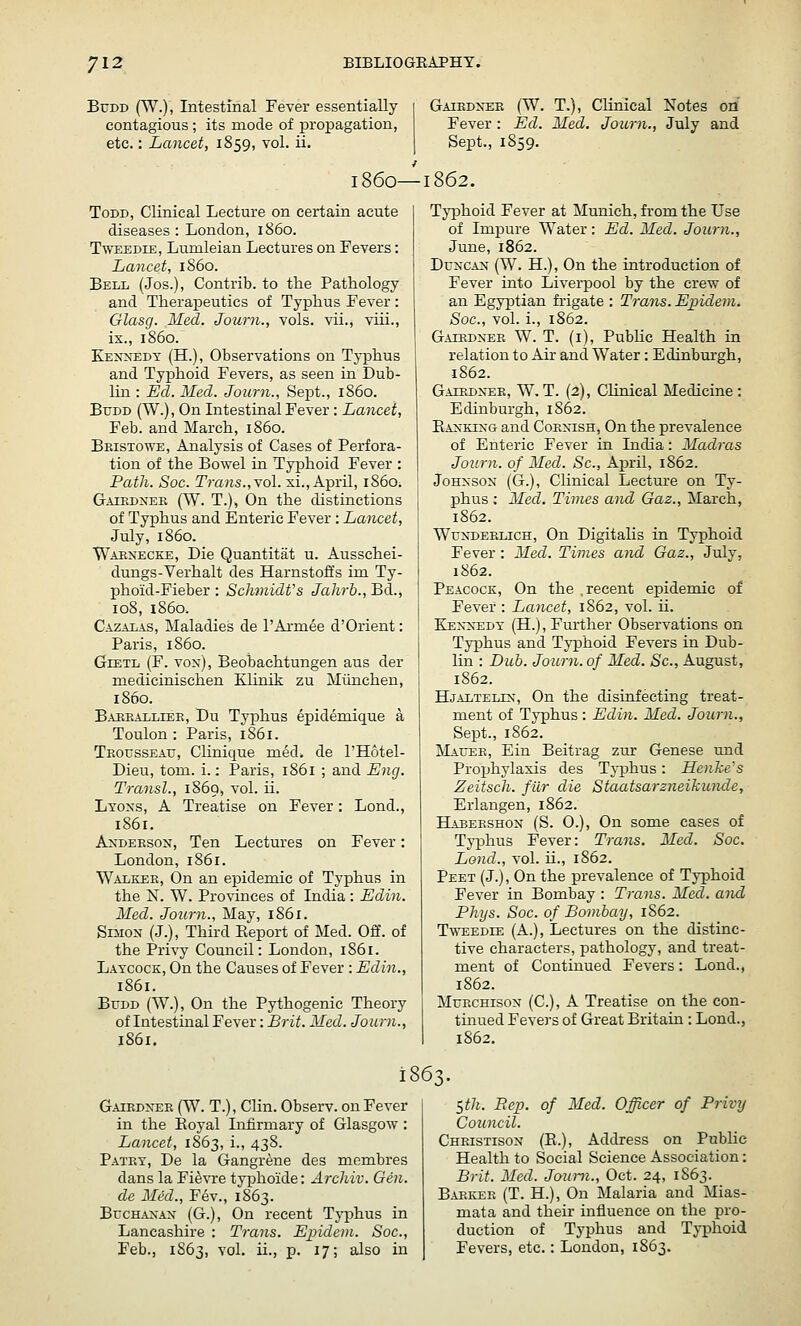 BuDD (W.), Intestinal Fever essentially contagious; its mode of propagation, etc.: Lancet, 1859, vol. ii. Gaiedxee (W. T.), Clinical Notes oil Fever : Ed. Med. Journ., July and Sept., 1859. i860—1862. Todd, Clinical Lecture on certain acute diseases : London, i860. T'WEEDiE, Lumleian Lectures on Fevers: Lancet, i860. Bell (Jos.), Contrib. to the Pathology and Therapeutics of Typhus Fever : Glasg. Med. Journ., vols, vii., viii., ix., i860. Kexxedt (H.), Observations on Tj-phus and Typhoid Fevers, as seen in Dub- lin : Ed. Med. Journ., Sept., i860. BuDD (W.), On Intestinal Fever : Lancet, Feb. and March, i860. Beisto^e, Analysis of Cases of Perfora- tion of the Bowel in Typhoid Fever : Path. Soc. Trans.,\ol. xi., April, i860. Gaiedxek (W. T.), On the distinctions of Typhus and Enteric Fever : Lancet, July, i860. Waenecke, Die Quantitat u. Ausschei- dungs-Verhalt des Harnstoffs im Ty- phoid-Fieber : Schmidt's Jahrb., Bd., 108, i860. Cazalas, Maladies de rAi-mee d'Orient: Paris, i860. GiETL (F. vox), Beobachtungen aus der medicinischen Klinik zu Miinchen, i860. Baeealliee, Du Typhus epideniique a Toulon : Paris, 1861. Teousseau, Clinique med. de I'Hotel- Dieu, torn. i.: Paris, 1861 ; and Ejig. Transl., 1869, vol. ii. Ltoxs, a Treatise on Fever: Lond., 1861. AxDEESON, Ten Lectures on Fever: London, 1861. Walkee, On an epidemic of Typhus in the X. W. Provinces of India: Edin. Med. Journ., May, 1861. SnioN (J.), Third Eeport of Med. Off. of the Privy Council: London, 1861. Latcock, On the Causes of Fever : Edin., 1861. BuDD (W.), On the Pythogenic Theory of Intestinal Fever: Brit. Med. Journ., 1861. Typhoid Fever at Munich, from the Use of Impure Water: Ed. Med. Journ., June, 1862. Duncan (W. H.), On the introduction of Fever into Liverpool by the crew of an Egy}Dtian frigate : Trans. Epidem. Soc, vol. i., 1862. G.iiEDNEE W. T. (i), Pubhc Health in relation to Air and Water: Edinburgh, 1862. Gatrdn-ee, W. T. (2), Clinical Medicine : Edinburgh, 1S62. Banking and Coenish, On the prevalence of Enteric Fever in India: Madras Journ. of Med. Sc, April, 1862. Johnson (G.), Clinical Lecture on Ty- phus ; Med. Times and Gaz., March, 1862. Wundeelich, On Digitalis in Typhoid Fever : Med. Times and Gaz., July, 1862. Peacock, On the .recent epidemic of Fever : Lancet, 1S62, vol. ii. Kennedy (H.) , Further Observations on Tj-phus and Typhoid Fevers in Dub- lin : Dub. JoiLrn. of Med. Sc, August, 1S62. Hjaltelin, On the disinfecting treat- ment of Typhus: Edin. Med. Journ., Sept., 1862, Mauee, Ein Beitrag zur Genese und Projihylaxis des Tj-phus: Henke's Zeitsch. fur die Staatsarzneilcunde, Erlangen, 1862. Habeeshon (S. O.), On some cases of Typhus Fever: Trans. Med. Soc. Lond., vol. ii., 1862. Peet (J.), On the prevalence of Typhoid Fever in Bombay : Trans. Med. and Phijs. Soc. of Bombay, 1862. Tweedie (A.), Lectures on the distinc- tive characters, pathology, and treat- ment of Continued Fevers: Lond., 1862. MuECHisoN (C), A Treatise on the con- tinued Fevers of Great Britain : Lond., 1862. 1863. Gaiednee (W. T.), Clin. Observ. on Fever in the Eoyal Infirmary of Glasgow: Lancet, 1863, i., 438. Patey, De la Gangrene des membres dans la Fi^vre typhoide: Archiv. Gen. de Med., Fev., 1863. Buchanan (G.), On recent Typhus in Lancashire : Trans. Epidem. Soc, Feb., 1S63, vol. ii., p. 17; also in t,th. Rep. of Med. Officer of Privy Council. Cheistison (E.), Address on Public Health to Social Science Association: Brit. Med. Joimi., Oct. 24, 1S63. Babkee (T. H.), On Malaria and Mias- mata and their influence on the pro- duction of Typhus and Typhoid Fevers, etc.: London, 1863.