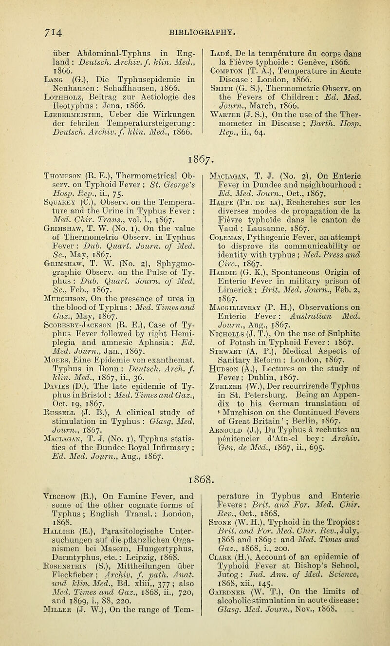 iiber Abdominal-Tj'phus in Eng- land : Deuisch. Archiv. /. klin. Med., 1866. Lang (G.), Die Typhusepidemie in Neutausen: Scliaffhausen, 1866. LoTHHOLz, Beitrag zur Aetiologie des Ileotyphus : Jena, 1866. LiEBEKMEisTEE, Ueber die Wirkungen der febrilen Temperatursteigerung: Deutsch. Archiv. f. klin. Med., 1866. Lade, De la temperature du corps dans la Fi^vre typhoide : Geneve, 1866. CoMPTON (T. A.), Temperature in Acute Disease : London, 1866. Smith (G. S.), Thermometric Observ. on the Fevers of Children: Ed. Med. Journ., March, 1866. Waetee (J. S.), On the use of the Ther- mometer in Disease : Barth. Hosp. Hep., ii., 64. 1867. Thompson (E. E.), Thermometrical Ob- serv. on Typhoid Fever : St. George''s Hosp. Rep., ii., 75. Squaeey (C), Observ. on the Tempera- ture and the Urine in Typhus Fever : Med. Ghir. Trans., vol. 1., 1867. Gkimshaw, T. W. (No. i). On the value of Thermometric Observ. in Typhus Fever : Duh. Qiiart. Joum. of Med. Sc, May, 1867. Geimshaw, T. W. (No. z), Sphygmo- graphic Observ. on the Pulse of Ty- phus : Dub. Quart. Journ. of Med, Sc., Feb., 1867. MuECHisoN, On the presence of urea in the blood of Typhus : Med. Times and Gaz., May, 1867. Scoeesbt-Jackson (E. E.), Case of Ty- phus Fever followed by right Hemiv plegia and amnesic Aphasia: Ed. Med. Journ., Jan., 1867. MoEKS, Eine Epidemic von exanthemat. Typhus in Bonn: Deutsch. Arch. f. klin. Med., 1867, ii., 36. Davies (D.), The late epidemic of Ty- phus in Bristol; Med. Times and Gaz., Oct. 19, 1867. EussELL (J. B.), A clinical study of stimulation in Typhus : Glasg, Med, Journ., 1867. Maclagan, T. J, (No. i). Typhus statis- tics of the Dundee Eoyal Infirmary ; Ed. Med. Jotirn., Aug., 1867. MacijAqan, T. J. (No. 2), On Enteric Fever in Dundee and neighbourhood : Ed. Med. Journ., Oct., 1867, Haepe (Ph. de la), Eecherches sur les diverses modes de propagation de la Fi^vre typhoide dans le canton de Yaud : Lausanne, 1867. Coj^EMAN, Pythogenic Fever, an attempt to disprove its communicability or identity with typhus : Med. Press and Circ, 18O7. Haedie (G. K,), Spontaneous Origin of Enteric Fever in military prison of Limerick : Brit. Med. Journ., Feb. 2, 1867. Macgilliveat (P. H.), Observations on Enteric Fever: Australian Med. Jotcrn., Aug., 1867. NiCHOLLS (J. T.), On the use of Sulphite of Potash in Typhoid Fever: 1867. Stewaet (A, P.), Medical Aspects of Sanitary Eeform : London, 1867. Hudson (A.), Lectures on the study of Fever: Dublin, 1867. ZuELZEE (W.), Der recurrirende Typhus in St. Petersburg. Being an AjDpen- dix to his German translation of ^ Murchison on the Continued Fevers of Great Britain' ; Berlin, 1867. Aenould (J.), Du Typhus a rechutes au p^nitencier d'Ain-el bey: Archiv. 'Gin, de Med., 1867, ii., 695. ViECHOw (E.), On Famine Fever, and some of the other cognate forms of Typhus ; English Transl.: London 1868. Halliee (E.), P^rasitologische Unter suchungen auf die pflanzlichen Orga nismen bei Masern, Hungertyphus Darmtyphus, etc.: Leipzig, 1868. EosENSTEiN (S.), Mittheilungen iiber Fleckfieber ; Ai^cliiv, f. path. Anat und klin. Med., Bd. xliii,, 377 ; also Med. Times and Gaz., 1868, ii., 720 and 1869, i., 88, 220. MiLLEE (J. W.), On the range of Tem- perature in Typhus and Enteric Fevers: Brit, and For. Med. Chir. Rev., Oct., 1868, Stone (W. H.), Typhoid in the Tropics : Brit, and For. Med. Chir. Rev., July, 1868 and 1869 : and Med. Times and Gaz., 1868, i., 200. Claek (H.), Account of an epidemic of Typhoid Fever at Bishop's School, Jutog : Ind. Ann. of Med. Science, 1868, xii., 145. Gaikdnee (W. T.), On the limits of alcoholic stimulation in acute disease: Glasg. Med. Journ., Nov., 1868.