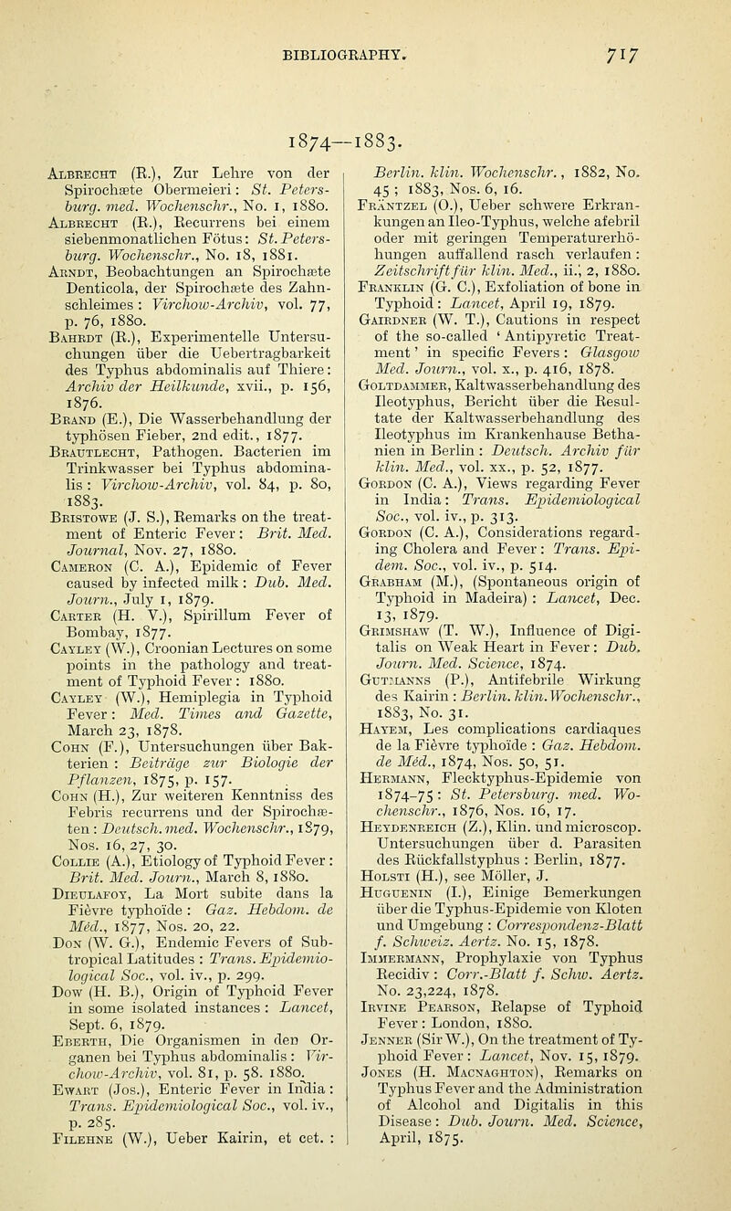 1874—1883. Albeecht (E.), Zur Lehre von der Spii'ochgete Obermeieri: St. Peters- burg, mecl. Wocherischr., No. i, 1880. Albeecht (E.), Eecurrens bei einem siebenmonatliclaen Fotus: St. Peters- burg. Wochenschr., No. 18, 1881. Arndt, Beobachtungen an Spirochajte Denticola, der Spirochete des Zahn- schleimes : Vircliow-Arcliiv, vol. 77; p. 76, 1880. Bahrdt (E.), Experimentelle Untersu- chungen iiber die Uebertragbarkeit des Typhus abdominalis auf Thiere: Archiv der Heilkunde, xvii., p. 156, 1876. Beand (E.), Die Wasserbehandlung der typhosen Fieber, 2nd edit., 1877. Beautlecht, Pathogen. Bacterien im Trinkwasser bei Typhus abdomina- lis : Virchoiv-Archiv, vol. 84, p. 80, 1883. Bristowe (J. S.), Eemarks on the treat- ment of Enteric Fever : Brit. Med. Journal, Nov. 27, 1880. Cameeon (C. a.), Epidemic of Fever caused by infected milk : Dub. Med. Joiirn., July i, 1879. Caetee (H. v.), Spirillum Fever of Bombay, 1877. Cayley (W.), Croonian Lectures on some points in the pathology and treat- ment of Typhoid Fever : 1880. Cayley (W.), Hemiplegia in Typhoid Fever: Med. Times and Gazette, March 23, 1878. CoHN (F.), Untersuchungen iiber Bak- terien : Beitrdge zur Biologie der Pflanzen, 1875, p. 157. CoHN (H.), Zur weiteren Kenntniss des Febris recurrens und der Spirochse- ten: Deutsch.med. Wochenschr., 1879, Nos. 16, 27, 30. Collie (A.), Etiology of Typhoid Fever : Brit. Med. Journ., March 8, 1880. DiEULAFOY, La Mort subite dans la Fievre typhoide : Gaz. Hebdom. de Med., 1877, Nos. 20, 22. Don (W. G.), Endemic Fevers of Sub- tropical Latitudes : Trans. Epidemio- logical Soc, vol. iv., p. 299. Dow (H. B.), Origin of Typhoid Fever in some isolated instances : Lancet, Sept. 6, 1879. Ebeeth, Die Organismen in den Or- ganen bei Typhus abdominalis : Vir- choiv-Archiv, vol. 81, p. 58. 1880. EwART (Jos.), Enteric Fever in Inclia: Trans. Epidemiological Soc, vol. iv., p. 285. FiLEHNE (W.), Ueber Kairin, et cet. : Berlin, klin. Wochenschr., 1882, No. 45 ; 1883, Nos. 6, 16. Feantzel (0.), Ueber schwere Erkran- kungen an Ileo-Typhus, welche afebril oder mit geringen Temperaturerho- hungen auffallend rasch veiiaufen: Zeitschriftfilr klin. Med., ii.', 2, 1880. Franklin (G. C), Exfoliation of bone in Typhoid: Lancet, April 19, 1879. Gaiednee (W. T.), Cautions in respect of the so-called ' Antipyretic Treat- ment ' in specific Fevers: Glasgow Med. Journ., vol. x., p. 416, 1878. GoLTDAMiiEE, Kaltwasserbehandluiig des Ileotyphus, Bericht iiber die Eesul- tate der Kaltwasserbehandlung des Ileotyphus im Krankenhause Betha- nien in Berlin : Deutsch. Archiv fiir klin. Med., vol. xx., p. 52, 1877. Gordon (C. A.), Views regarding Fever in India: Trans. Epidemiological Soc, vol. iv., ID. 313. Gordon (C. A.), Considerations regard- ing Cholera and Fever : Trans. Epi- dem. Soc, vol. iv., p. 514. Grabham (M.), (Spontaneous origin of Typhoid in Madeira) : Lancet, Dec. 13. 1879- Geimshaw (T. W.), Influence of Digi- talis on Weak Heart in Fever: Dub, Journ. Med. Science, 1874. Gtjt:unns (P.), Antifebrile Wirkung des Kairin : Berlin. klin.Wocheyischr., 1883, No. 31. Hayem, Les complications eardiaques de la Fievre typhoide : Gaz. Hebdom. de Med., 1874, Nos. 50, 51. Heemann, Flecktyphus-Epidemie von 1874-75: St. Petersburg, med. Wo- chenschr., 1876, Nos. 16, 17. Heydenkeich (Z.), Klin, und microscop. Untersuchungen iiber d. Parasiten des Eiickfallstyphus : Berlin, 1877. HoLSTi (H.), see Moller, J. Huguenin (L), Einige Bemerkungen iiber die Typhus-Epidemie von Kloten und Umgebung : Correspondenz-Blatt f. Schiveiz. Aertz. No. 15, 1878. Immermann, Prophylaxie von Typhus Eecidiv : Gorr.-Blatt /. Schw. Aertz. No. 23,224, 1878. Irvine Peaeson, Eelapse of Typhoid Fever: London, 1880. Jenner (Sir W.), On the treatment of Ty- phoid Fever : Lancet, Nov. 15, 1879. Jones (H. Macnaghton), Eemarks on Typhus Fever and the Administration of Alcohol and Digitalis in this Disease: Dub. Journ. Med, Science, April, 1875.