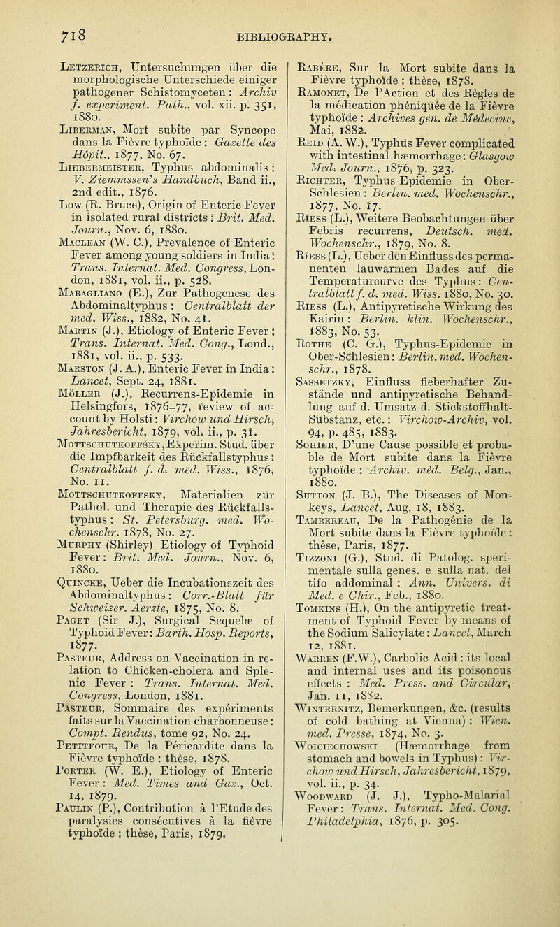 Letzeeich, Untersuclaungen iiber die morphologische Unterscliiede einiger pathogener Schistomyceten: Archiv f. experiment. Path., vol. xii. p. 351, 1880. LiBERMAN, Mort subite par Syncope dans la Fievre typhoide : Gazette des Hopit., 1877, No. 67. LiEBEEMEiSTEE, Typhus abdominalis : V. Zieminssen''s Handbuch, Band ii., 2nd edit., 1876. Low (R. Bruce), Origin of Enteric Fever in isolated rural districts : Brit, Med. Journ., Nov. 6, 1880. Maclean (W. C), Prevalence of Enteric Fever among young soldiers in India i Trans. Internat. Med. Congress, Lon- don, 1881, vol. ii., p. 528. Maeagliano (E.), Zur Pathogenese des Abdominaltyphus : Centralblatt der med. Wiss., 1882, No. 4!. Maetin (J.), Etiology of Enteric Fever : Trans. Internat. Med. Cong., Lond., 1881, vol. ii., p. 533. Maeston (J. A.), Enteric Fever in India: Lancet, Sept. 24, t88i. MoLLEE (J.), Eecurrens-Epidemie in Helsingfors, 1876-77, ireview of ac- count by Holsti: Vircltow und Hirschj Jahresbericht, 1879, voL ii., p. 31. MoTTSCHUTKOEFS!KT,Experim. Stud, iiber die Impfbarkeit des Eiiekfallstyphus I Centralblatt f. d^ med. Wiss., 1876J No. II. MoTTSCHUTKOFFSKY, Materialien zlir Pathol, und Therapie des Elickfalls- typhus: St. Petersburg, med-. Wo- chenschr. 1878, No. 27. Murphy (Shirley) Etiology of Typhoid Fever: Brit. Med. Journ., Nov. 6, 1880. Quincke, Ueber die Incubationszeit des Abdominaltyphus: Corr.-Blatt filr Schweizer. Aerzte, 1875, No. 8. Paget (Sir J.), Surgical Sequels of Typhoid Fever: Barth. Hosp. Reports, 1877. Pasteur, Address on Vaccination in re- lation to Chicken-cholera and Sple- nic Fever : Trans. Internat. Med. Congress, London, 1881. Pasteue, Sommaire des experiments f aits sur la Vaccination charbonneuse: Compt. Eendus, tome 92, No. 24. Petitfoue, De la P^ricardite dans la Fievre typhoide : th^se, 1878. Poetee (W. E.), Etiology of Enteric Fever: Med. Times and Gaz., Oct. 14, 1879. Paulin (P.), Contribution a I'Etude des paralysies cons6cutives a la fievre typhoide : th^se, Paris, 1879. Eabeee, Sur la Mort subite dans la Fievre typhoide : th^se, 1878. Eamonet, De I'Action et des Eagles de la medication pheniqu^e de la Fievre typhoide : Archives gin. de MMecine, Mai, 1882. Eeid (A. W.), Typhus Fever complicated with intestinal hemorrhage: Glasgow Med: Journ., 1876, p. 323. Eichtee, Typhus-Epidemie in Ober- Schlesien : Berlin, med. Wochenschr., 1877, No. 17. EiEss (L.), Weitere Beobachtungen iiber Febris recurrens, Deuisch. med. Wochenschr., 1879, No. 8. EiEss(L.), Ueber denEinfluss des perma- nenten lauwarmen Bades auf die Temperaturcurve des Typhus: Cen- tralblatt/. d. med. Wiss. 1880, No. 30. EiEss (L.), Antipyretische Wirkung des Kairin: Berlin, klin. Wochenschr., 1883, No. 53. EoTHE (C. G.), Typhus-Epidemie in Ober-Sdhlesien: Berlin.med. Wochen- schr., 1878. Sassetzkyj Einfiuss fieberhafter Zu- stande und antipyretische Behand- lung auf d. Umsatz d. Stickstoffhalt- Substanz, etc.: Yirclww-Archiv, vol. ^4, p. 485, 1883. SoHiEE, D'une Cause possible et proba- ble de Mort subite dans la Fievre typhoide : Archiv. viid. Belg., Jan., 1880. Sutton (J. B.), The Diseases of Mon- keys, Lancet, Aug. 18, 1883. Tambereau, De la Pathogenie de la Mort subite dans la Fievre typhoide : th^se, Paris, 1877. TizzoNi (G.), Stud, di Patolog. speri- mentale sulla genes, e sulla nat. del tifo addominal : Ann. Univers. di Med. e Chir., Feb., 1880. ToMKiNS (H.), On the antipyretic treat- ment of Typhoid Fever by means of the Sodium Salicylate: Lancet, March 12, 1881. Waeeen (F.W.), Carbolic Acid : its local and internal uses and its poisonous effects : Med. Press, and Circular, Jan. II, 18S2. WiNTEENiTZ, Bemerkungen, &c. (results of cold bathing at Vienna) : Wicn. med. Prcsse, 1874, No. 3. WoiciECHOwsKi (Hfemorrhage from stomach and bowels in Tyjjhus): T'w-- choiu undHirsch, Jahresbericht, 1879, vol. ii., p. 34. Woodwaed (J. J.), Typho-Malarial Fever: Trans. Internat. Med. Cong. Philadelphia, 1876, p. 305.