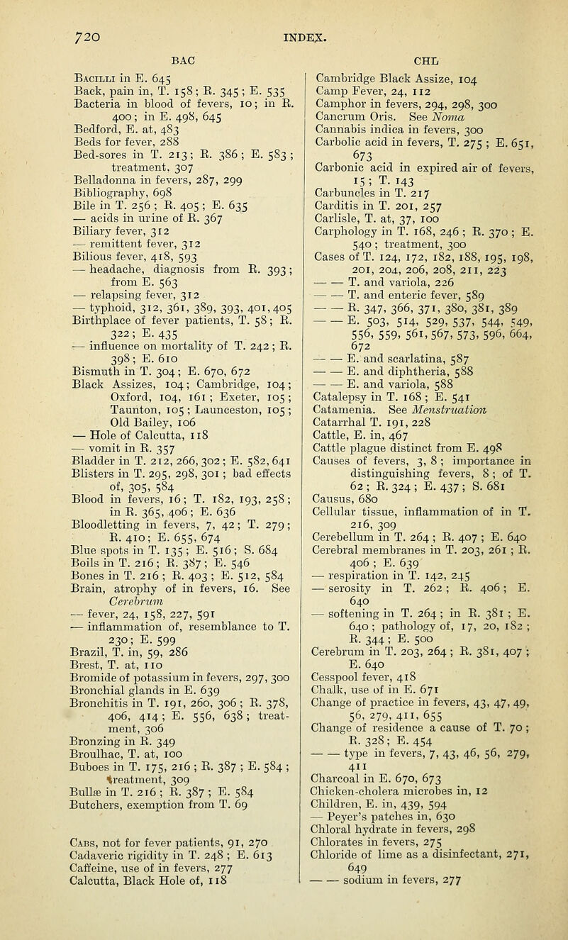 BAG Bacilli in E. 645 Back, pain in, T. 158; E. 345; E. 535 Bacteria in blood of fevers, 10; in R. 400; in E. 498, 645 Bedford, E. at, 483 Beds for fever, 288 Bed-sores in T. 213; E. 386; E. 583; treatment, 307 Belladonna in fevers, 287, 299 Bibliography, 698 Bile in T. 256 ; E. 405 ; E. 635 — acids in urine of E. 367 Biliary fever, 312 — remittent fever, 312 Bilious fever, 418, 593 — headache, diagnosis from E. 393 ; from E. 563 — relapsing fever, 312 . — typhoid, 312, 361, 389, 393, 401,405 Birthplace of fever patients, T. 58 ; E. 322; E. 435 — influence on mortality of T. 242 ; E. 398; E. 610 Bismuth in T. 304; E. 670, 672 Black Assizes, 104; Cambridge, 104; Oxford, 104, 161 ; Exeter, 105 ; Taunton, 105 ; Launeeston, 105 ; Old Bailey, 106 — Hole of Calcutta, 118 — vomit in E. 357 Bladder in T. 212,266,302;E. 582,641 Blisters in T. 295, 298, 301; bad effects of, 305, 584 Blood in fevers, 16; T. 182, 193, 258; in E. 365, 406 ; E. 636 Bloodletting in fevers, 7, 42; T. 279; E. 410; E. 655, 674 Blue spots in T. 135 ; E. 516 ; S. 684 Boils in T. 216 ; E. 387 ; E. 546 Bones in T. 216; E. 403; E.512, 584 Brain, atrophy of in fevers, 16. See Cerebrum — fever, 24, 15S, 227, 591 — inflammation of, resemblance to T. 230; E.599 Brazil, T. in, 59, 286 Brest, T. at, no Bromide of potassium in fevers, 297, 300 Bronchial glands in E. 639 Bronchitis in T. 191, 260, 306 ; E. 378, 406, 414; E. 556, 638; treat- ment, 306 Bronzing in E. 349 Broulhac, T. at, 100 Buboes in T. 175, 216 ; E.387 ; E.584 ; treatment, 309 Bullae in T. 216 ; E. 387 ; E. 584 Butchers, exemption from T. 69 Cabs, not for fever patients, 91, 270 Cadaveric rigidity in T. 248 ; E. 613 Caffeine, use of in fevers, 277 Calcutta, Black Hole of, 118 CHL Cambridge Black Assize, 104 Camp Fever, 24, 112 Camphor in fevers, 294, 298, 300 Cancrum Oris. See Noma Cannabis indica in fevers, 300 Carbolic acid in fevers, T. 275 ; E. 651, 673 Carbonic acid in expired air of fevers, 15; T.143 Carbuncles in T. 217 Carditis in T. 201, 257 Carlisle, T. at, 37, 100 Carphology in T. 168, 246 ; E. 370 ; E. 540; treatment, 300 Cases of T. 124, 172, 182, 188, 195, 198, 201, 204., 206, 208, 211, 223 T. and variola, 226 T. and enteric fever, 589 E. 347, 366, 371, 380, 381, 389 E. 503, 514, 529,537, 544, 549, 556, 559, 561,567,573,596,664, 672 E. and scarlatina, 587 E. and diphtheria, 588 E. and variola, 588 Catalepsy in T. 168 ; E. 541 Catamenia. See Menstruation Catarrhal T. 191, 228 Cattle, E. in, 467 Cattle plague distinct from E. 498 Causes of fevers, 3, 8 ; importance in distinguishing fevers, 8 ; of T. 62; E. 324; E.437; S. 681 Causus, 680 Cellular tissue, inflammation of in T. 216, 309 Cerebellum in T. 264 ; E. 407 ; E. 640 Cerebral membranes in T. 203, 261 ; E. 406 ; E. 639 — respiration in T. 142, 245 — serosity in T. 262 ; E. 406; E. 640 — softening in T. 264 ; in E. 381 ; E. 640; pathology of, 17, 20, 182; E. 344 ; E. 500 Cerebrum in T. 203, 264 ; E. 3S1, 407 ; E. 640 Cesspool fever, 418 Chalk, use of in E. 671 Change of practice in fevers, 43, 47, 49, 56, 279, 411, 655 Change of residence a cause of T. 70 ; E.328; E. 454 type in fevers, 7, 43, 46, 56, 279, 411 Charcoal in E. 670, 673 Chicken-cholera microbes in, 12 Children, E. in, 439, 594 — Beyer's patches in, 630 Chloral hydrate in fevers, 298 Chlorates in fevers, 275 Chloride of lime as a disinfectant, 271, 649 sodium in fevers, 277