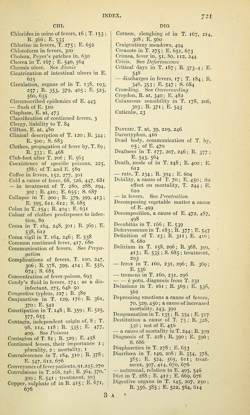 CHL DIG Chlorides in urine of fevers, 16 ; T. 153 ; E. 366; E.533 Chlorine in fevers, T. 275 ; E. 652 Chloroform in fevers, 300 Cholera, Payer's patches in, 630 Chorea in T. 167 ; E. 540, 564 Chronic ulcer. See Atonic Cicatrization of intestinal ulcers in E. 625 Circulation, organs of in T. 138, 193, 257; R- 353. 379- 4051 E. 525, 560, 635 Circumscribed epidemics of E. 445 — flush of E. 510 Clapham, E. at, 473 Classification of continued fevers, 3 Clergy, liability to T. 84 Clifton, E. at, 480 Clinical description of T. 120; E. 344; E. 500; S. 683 Clothes, propagation of fever by, T. 89 ; E. 333 ; E. 468 Club-foot after T. 206 ; E. 563 Coexistence of specific poisons, 225, 586; of T. and E. 589 Coffee in fevers, 152, 277, 301 Cold a cause of fever, 68, 326, 447, 681 — in treatment of T. 280, 288, 294, 302 ; E. 410; E. 655 ; S. 687 Collapse in T. 200; E. 379, 399, 413 ; E. 595, 611, 612; S. 685 Colon in T. 254; E. 404; E. 631 Colour of clothes predisposes to infec- tion, 89 Coma in T. 164, 248, 301 ; E. 369; E. 538, 612 Coma vigil in T. 164, 246; E. 538 Common continued fever, 417, 680 Communication of fevers. See Propa- gation Complications of fevers, T. 190, 247, 306; E. 378, 399, 414; E. 556, 674; S. 685 Concentration of fever-poison, 693 Condy's fluid in fevers, 274; as a dis- infectant, 275, 648-50 Congestive typhus, 227 ; E. 389 Conjunctivae in T. 129, 176; E. 361, 370; E. 542 Constipation in T. 148 ; E. 359 ; E. 525, 577. 655 Contagia, independent origin of, 8 ; T. 98, 114, 118; E. 335; E. 477, 499. See Poisons Contagion of T. 81; E. 329; E. 458 Continued fevers, their importance i ; plurality, 2 ; mortality, i Convalescence in T. 184, 310 ; E. 378 ; E. 547, 612, 676 Conveyance of fever patients, 91,245.270 Convulsions in T. 168, 246 ; E. 364, 370, 399 ; E. 541 ; treatment, 303 Copper, sulphate of in E. 415 ; E. 671, 676 3 Cornese, sloughing of in T. 167, 214, 308; E. 560 Craigentinny meadows, 494 Creasote in T. 275; E. 651, 673 Crimea, fever in, 51, 80, 112, 244 Crisis. See Defervescence Critical days in T. 187 ; E. 373-4; E. 548 — discharges in fevers, 17 ; T. 184; E. 346, 353 ; E. 547 ; S. 684 Crowding. See Overcroioding Croydon, E. at, 340; E. 482 Cutaneous sensibility in T. 178, 206, 303; E. 371; E. 543 Cuticulse, 23 Dantztc, T. at, 39, 219, 246 Darmtyphus, 416 Dead body, communication of T. by, 95 ; of E. 470 Deafness in T. 177, 207, 246; E. 377 ; E. 543. 564 Death, mode of in T. 248; E. 400 ; E. 612 — rate, T. 234; E. 394 ; E. 604 Debility, a cause of T. 70 ; E. 450 ; its effect on mortality, T. 244; E. 610 — in fevers. See Prostration Decomposing vegetable matter a cause of E. 499 Decomposition, a cause of E. 472, 487, 498 Decubitus in T. 166 ; E. 539 Defervescence in T. 183 ; E. 377; E. 547 Definition of T. 23; E. 311; E. 416; S. 680 Delirium in T. 158, 296; E. 368, 399, 413; E. 535 ; S. 685; treatment, 293 — ferox in T. 160, 231, 296; E. 369; E. 536 — tremens in T. 160, 231, 296 ^ potu, diagnosis from T. 231 Delusions in T. 161 ; E. 369 ; E. 536, 562 Depressing emotions a cause of fevers,- 70, 329,450; a cause of increased mortality, 243, 399 Desquamation in T. 135 ; E. 354 ; E. 517 Destitution a cause of T. 75 ; E. 328, 336 ; not of E. 456 — a cause of mortality in T. 244; E. 399 Diagnosis of T. 22S; E. 390; E. 596 ; S. 686 Diaphoretics in T. 278 ; E. 653 Diarrhosa in T. 149, 208; E. 354, 378, 385; E. 524, 565, 611; treat- ment, 307, 414, 670, 676 — autumnal, relation to E. 495, 546 Diet in T. 2S8 ; E. 412; E. 669, 676 Digestive organs in T. 145, 207, 250; E. 356, 385 ; E. 522, 564, 614 A ♦