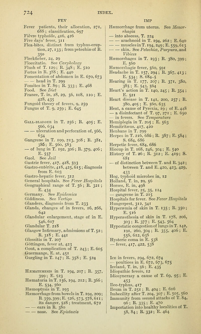 FEV Fever patients, their allocation, 271, 688 ; classification, 697 Fi^vre typhoicle, 416, 426 Five clays' fever, 311 Flea-bites, distinct from tj'iDlius-erup- tion, 27,133 ; from petechia of E. 350 Fleckfieber, 24, 29 Floccitatio. See Carpliology Flush of T. 129 ; E. 348 ; E. 510 Foetus in E. 388 ; E. 440 Fomentation of abdomen in E. 670, 673 head in T. 299 Fomites in T. 89 ; E. 333 ; E. 468 Food. See Diet France, T. in, 28, 29, 56, 108, no; E. 428, 435 Fungoid theory of fevers, 9, 259 Fungus of T. 9, 259 ; E. 645 Gall-bladder in T. 256; E. 405; E. 566, 634 — — ulceration and perforation of, 566, 634 Gangrene in T. 199, 213, 308 ; E. 381, 386; E. 560, 583 — of lung in T. 192, 306 ; E. 379, 406 ; E. 557 Gaol. See Jail Gastric fever, 417, 428, 593 Gastro-enterite, 418,425, 615 ; diagnosis from E. 603 Gastro-hepatic fever, 312 General hospitals. See Fever Hospitals Geographical range of T. 56 ; E. 321 ; E. 434 Germany. See Epidemics Giddiness. See Vertigo Glanders, diagnosis from T. 233 Glands, changes of in fevers, i5, 266, 642 Glandular enlargement, stage of in E. 546,617 Glandular T. 218 Glasgow Infirmary, admissions of T. 52 ; E. 318; E. 441 Glossitis in T. 207 Gottingen, fever at, 423 Gout, a comjDlication of T. 243 ; E. 605 Guermange, E. at, 451 Gurgling in T. 147 ; E. 358 ; E. 524 H.5i;MATE]UESis in T. 194, 207 ; E. 357, 399; E. 523 Hematuria in T. 156, 194, 212 ; E. 366 ; E. 534, 560 Haemoptysis in T. 193 Haemorrhage from bowels in T. 194, 209; R-359.399;E. 526, 573,578,61r; its danger, 528 ; treatment, 672 ears in E. 380 nose. See Epistaxis IMP Hemorrhage from uterus. See Menor- rhagia — into abscess, T. 224 arachnoid in T. 194, 262 ; E. 640 musclesinT. 194, 249; E. 559, 613 skin. See Petechice, Purpura, and Vitiees Hemorrhages in T. 193; E. 380, 399; E. 560 Hasmorrhagic fever, 560, 591 Headache in T. 157, 294 ; E. 367, 413 ; E. 534; S. 684-5 Hearing in T. 177, 207 ; E. 371, 380, 385 ; E. 543, 564 Heart's action in T. 140, 245 ; E. 354 ; E. 521 Heart disease in T. 141, 200, 257 ; E. 380, 405 ; E. 560, 635 Heat, a cause of Pyrexia, 19 ; of E. 448 — a disinfectant of T. 97, 271 ; E. 650 — in fevers. See Teinperctture HemijDlegia in T. 205 ; E. 563 Hemitritaeus, 417, 420 Henbane in T. 299 Herpes in T. 216, 686 ; E. 387 ; E. 584; S. 684, 686 Herpetic fever, 684, 686 Hiccup in T. 168, 246, 304; E. 540 History of T. 26; E. 312; E. 419; S. 681 -— of distinction between T. and E. 342; between T. and E. 420, 423, 429, 433 Hog, typhoid microbes in, 12 Holland, T. in, 29, 56 Horses, E. in, 498 Hospital fever, 25, 35, 114 — gangrene in T. 215 Hospitals for fever. See Fever Hospitals Hungerpest, 312, 341 Hyperemia of skin in T. 135 ; E. 350 ; E. 516 Hyperesthesia of skin in T. 178, 206, 303 ; E. 377 ; E. 543, 564 Hypostatic congestion of lungs in T. 142, 191, 260, 304; E. 355, 406; E. 556,612,638 Hysteric coma in E. 538 — fever, 417, 422, 538 Ice in fevers, 294, 672, 674 — poultices in E. 672, 673, 675 Iceland, T. in, 56; E. 435 Idiopathic fevers, 12 Idiosyncrasy a cause of T. 69, 95 ; E. 453 Ileo-tyijhus, 417 Ileuni in T. 251 ; E. 404 ; E. 616 Imbecility after T. 204, 307 ; E. 505, 560 Immunity from second attacks of T. 84, 96 ; E. 335 ; E. 470 Importation into healthy localities of T. 58,84; E. 332; E. 464