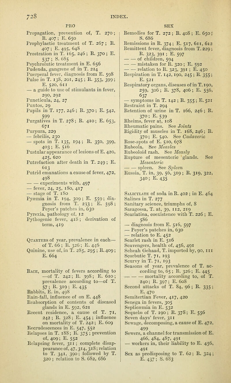 PEO Propagation, prevention of, T. 270; E. 407 ; E. 650 Prophylactic treatment of T. 267 ; E. 407 ; E. 495, 648 Prostration in T. 165, 246 ; E. 370 ; E. 537 ; S. 685 Psyclirolutie treatment in E. 656 Pudenda, gangrene of in T. 214 Puerperal fever, diagnosis from E. 598 Pulse in T. 138, 201, 245 ; E. 353, 399; E. 520, 611 — a guide to use of stimulants in fever, 290, 292 Puncticula, 24, 27 Puntos, 29 Pupils in T. 177, 246 ; E. 370; E. 542, 599 Purgatives in T. 278; E. 410; E. 653, 671 Purpura, 229 — febrilis, 230 — spots in T. 135, 194; E. 350, 399, 403; E.516 Pustular appearance of lesions of E. 420, 425, 620 Putrefaction after death in T. 249 ; E. 613 Putrid emanations a cause of fever, 472, 498 experiments with, 497 — fever, 24, 25, 180, 417 — stage of T. iSo Pyemia in T. 194, 309 ; E. 559; dia- gnosis from T. 233 ; E. 598 ; Peyer's patches in, 630 Pyrexia, pathology of, 12 Pythogenie fever, 418 ; derivation of term, 419 QuAKTEES of year, prevalence in each:— of T. 66; E. 326; E. 446 Quinine, use of, in T. 285, 295 ; E. 409 ; E. 664 Eace, mortality of fevers according to —of T. 242; E. 398; E. 610; prevalence according to—of T. 57; R-3I9; E. 435 Babbits, E. in, 498 Eain-fall, influence of on E. 448 Eeabsorption of contents of diseased glands in E. 592, 621 Eecent residence, a cause of T. 71, 242 ; E. 328; E. 454; influence on mortality of T. 242 ; E. 609 Eecrudescences in E. 547, 552 Eelapses in T. 18S ; E. 375 ; prevention of, 409 ; E. 552 Eelapsing fever, 311; complete disap- pearance of, 47, 314, 318; relation to T. 341, 390; followed by T. 320 ; relation to S. 682, 686 SEX Eemedies for T. 272; E. 408 ; E. 650; S. 686 Eemissions in E. 374; E. 517, 611, 612 Eemittent fever, diagnosis from T. 229 ; E. 323, 391; E. 597 of children, 594 mistaken for E. 320 ; E. 592 relation to E. 323, 391 ; E. 450 Eespiration in T. 142,190, 245 ; E. 355 ; E. 521 Eespiratory organs, diseases of in T. 190, 259, 306 ; E. 378, 406 ; E. 556, 637 — symptoms in T. 142 ; E. 355 ; E. 521 Eestraint in T. 294 Eetention of urine in T. 166, 246 ; E. 370; E. 539 Eheims, fever at, 108 Eheumatie pains. See Joints Eigidity of muscles in T. 168, 246; E. 370; E. 540. See Cadaveric Eose-spots of E. 510, 678 Eubeola. See Measles Eubeoloid rash. See Measly Eupture of mesenteric glands. See Mesenteric spleen. See Spleen Eussia, T. in, 39, 56, 319; E. 319, 322, 340; E. 435 Saiictlate of soda inE. 402 ; in E. 464 Salines in T. 277 Sanitary science, triumphs of, 8 Saragossa, T. at, 39, 112, 219 Scarlatina, coexistence with T. 226 ; E. 586 — diagnosis from E. 516, 597 — Peyer's patches in, 630 — relation to E. 452 Scarlet rash in E. 516 Scavengers, health of, 456, 491 Scheah Gehaad, T. imported by, 90, 111 Scorbutic T. 71, 193 Scur-s'y in T. 71, 193 Seasons of year, prevalence of T. ac- cording to, 65 ; E. 326 ; E. 445 ■ mortality according to, of T. 240 ; E. 397 ; E. 60S Second attacks of T. 84, 96 ; E. 335 ; E. 470 Semitertian Fever, 417, 420 Senega in fevers, 305 Septicfemia in E. 532 Sequelaa of T. 190 ; E. 37S; E. 556 Seven days' fever, 311 Sewage, decomposing, a cause of E. 472, 499 Sewers, a channel for transmission of E. 466, 484, 487, 491 ■— workers in, their liability to E. 456, 491 Sex as i^redisposing to T. 62; E. 324; E. 437; S. 6S3