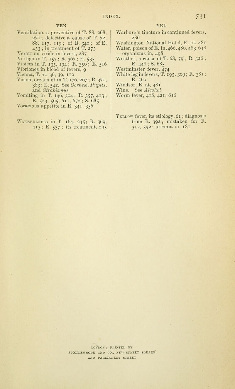 VEN Ventilation, a preventive of T. 88, 268, 270; defective a cause of T. 72, 88, 117, 119; of E. 340; of E. 453 ; in treatment of T. 275 Veratrum viride in fevers, 287 Vertigo in T. 157 ; R. 367 ; E. 535 Vibices in T. 135, 194 ; R. 350; E. 516 Vibriones in blood of fevers, 9 Vienna, T. at, 36, 39, 112 Vision, organs of in T. 176, 207 ; E. 370, 383 ; E. 542. See Cornece, Piopils, and Strabismus Vomiting in T. 146, 304 ; R. 357, 413 ; E. 523, 565,611, 672; S. 685 Voracious appetite in E. 341, 356 Wakefulness in T. 164, 245; E. 369, 413; E. 537 ; its treatment, 295 YETi Warburg's tincture in continued fevers, 286 Washington National Hotel, E. at, 481 Water, poison of E. in, 466,480,483,648 — organisms in, 498 Weather, a cause of T. 68, 79; E. 326 ; E. 448; S. 685 Westminster fever, 474 White leg in fevers, T. 195, 309; E. 381; E. 560 Windsor, E. at, 481 Wine. See Alcohol Worm fever, 418, 421, 616 Yellow fever, its etiology, 61 ; diagnosis from E. 392 ; mistaken for E. 312, 392; urffimia in, i8i LONDON : PRINTED BT SPOTTISWOOUE A2^l> CO., XKW-STUEET SQUAEIJ ASH PAELIAiiENT STliEKT