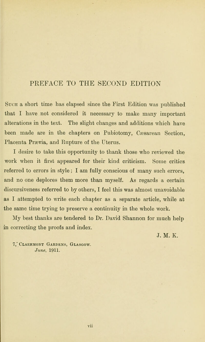 Such a short time has elapsed since the First Edition was published that I have not considered it necessary to make many important alterations in the text. The slight changes and additions which have been made are in the chapters on Pubiotomy, Cesarean Section, Placenta Praevia, and Rupture of the Uterus. I desire to take this opportunity to thank those who reviewed the work when it first appeared for their kind criticism. Some critics referred to errors in style; I am fully conscious of many such errors, and no one deplores them more than myself. As regards a certain discursiveness referred to by others, I feel this was almost unavoidable as I attempted to write each chapter as a separate article, while at the same time trying to preserve a continuity in the whole work. My best thanks are tendered to Dr. David Shannon for much help in correcting the proofs and index. J. M. K. 7,' Claremont Gardens, Glasgow. June, 1911.