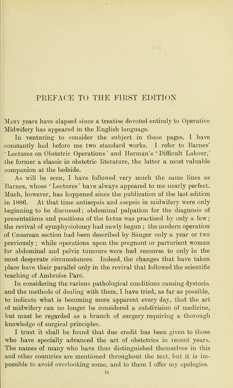 Many years have elapsed since a treatise devoted entirely to Operative Midwifery has appeared in the English language. In venturing to consider the subject in these pages, I have constantly had before me two standard works. I refer to Barnes' ' Lectures on Obstetric Operations' and Herman's ' Difficult Labour,' the former a classic in obstetric literature, the latter a most valuable companion at the bedside. As will be seen, I have followed very much the same lines as Barnes, whose ' Lectures1 have always appeared to me nearly perfect. Much, however, has happened since the publication of the last edition in 1886. At that time antisepsis and asepsis in midwifery were only beginning to be discussed; abdominal palpation for the diagnosis of presentations and positions of the foetus was practised by only a few; the revival of symphysiotomy had newly begun ; the modern operation of Cesarean section had been described by Sanger only a year or two previously; while operations upon the pregnant or parturient woman for abdominal and pelvic tumours were had recourse to only in the most desperate circumstances. Indeed, the changes that have taken place have their parallel only in the revival that followed the scientific teaching of Ambroise Pare. In considering the various pathological conditions causing dystocia and the methods of dealing with them, I have tried, as far as possible, to indicate what is becoming more apparent eveiy day, that the art of midwifery can no longer be considered a subdivision of medicine, but must be regarded as a branch of surgery requiring a thorough knowledge of surgical principles. I trust it shall be found that due credit has been given to those who have specially advanced the art of obstetrics in recent years. The names of many who have thus distinguished themselves in this and other countries are mentioned throughout the text, bat it is im- possible to avoid overlooking some, and to them I offer my apologies.