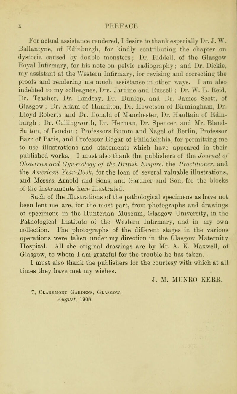 For actual assistance rendered, I desire to thank especially Dr. •). W. Ballantyne, of Edinburgh, for kindly contributing the chapter on dystocia caused by doable monsters; J>r. Kiddell, of the Glasgow Royal Infirmary, for his note on pelvic radiography; and Dr. Dickie. my assistant at the Western Infirmary, for revising and correcting the proofs and rendering me much assistance in other ways. 1 am also indebted to my colleagues, Drs. Jardine and Russell ; Dr. W. L. Beid, Dr. Teacher, Dr. Lindsay. Dr. Dunlop, and Dr. -lames Scott, of Glasgow ; Dr. Adam of Hamilton, Dr. Hewetson of Birmingham, Dr. Lloyd Roberts and Dr. Donald of Manchester, 1 )r. Haultain of Edin- burgh ; Dr. Cullingworth, Dr. Herman, Dr. Spencer, and Mr. Bland- Sutton, of London ; Professors Bumm and Nagel of Berlin, Professor Barr of Paris, and Professor Edgar of Philadelphia, for permitting me to use illustrations and statements which have appeared in their published works. I must also thank the publishers of the Journal <>' Obstetrics and Gynaecology of the British Empire, the Practitioner, and the American Year-Book, for the loan of several valuable illustrations, and Messrs. Arnold and Sons, and Gardner and Son, for the blocks of the instruments here illustrated. Such of the illustrations of the pathological specimens as have not been lent me are, for the most part, from photographs and drawings of specimens in the Hunterian Museum, Glasgow University, in the Pathological Institute of the Western Infirmary, and in my own collection. The photographs of the different stages in the various operations were taken under my direction in the Glasgow Maternity Hospital. All the original drawings are by Mr. A. K. Maxwell, of Glasgow, to whom I am grateful for the trouble he has taken. I must also thank the publishers for the courtesy with which at all times they have met my wishes. J. M. MUNRO KERB. 7, Claremont Gardens, Glasgow, August, 1908.