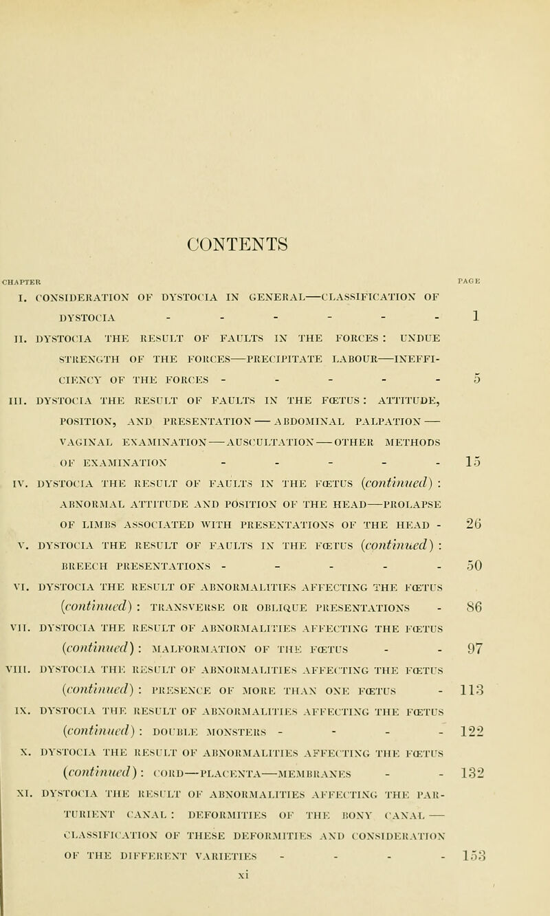 CONTENTS CHAPTER PAGE I. CONSIDERATION OF DYSTOCIA IN GENERAL CLASSIFICATION' OF DYSTOCIA ..---. 1 II. DYSTOCIA THE RESULT OF FAULTS IN THE FORCES : UNDUE STRENGTH OF THE FORCES PRECIPITATE LABOUR INEFFI- CIENCY' OF THE FORCES - - - - -5 III. DYSTOCIA THE RESULT OF FAULTS IN THE F(ETUS : ATTITUDE, POSITION, AND PRESENTATION ABDOMINAL PALPATION VAGINAL EXAMINATION AUSCULTATION OTHER METHODS OF EXAMINATION - - - - -15 IV. DYSTOCIA THE RESULT OF FAULTS IN THE FOETUS {continued) \ ABNORMAL ATTITUDE AND POSITION OF THE HEAD PROLAPSE OF LIMBS ASSOCIATED WITH PRESENTATIONS OF THE HEAD - 26 V. DYSTOCIA THE RESULT OF FAULTS IN THE FOETUS {continued) \ BREECH PRESENTATIONS - - - - - 50 VI. DYSTOCIA THE RESULT OF ABNORMALITIES AFFECTING THE FOETUS {continued) : transverse or oblique presentations - 86 VII. DYSTOCIA THE RESULT OF ABNORMALITIES AFFECTING THE FOETUS {continued): malformation of the foetus - - 97 VIII. DYSTOCIA the result of ABNORMALITIES affecting THE FOETUS {continued): presence of more than one foetus - 113 IX. dystocia the result of abnormalities affecting the foetus {continued) : double monsters - 122 X. dystocia the result of abnormalities affecting the foetus {continued): cord—placenta—membranes - - 132 XI. DYSTOCIA THE RESULT of abnormalities affecting the par- turient CANAL : DEFORMITIES OF THE BONY CANAL CLASSIFICATION OF THESE DEFORMITIES AND CONSIDERATION OF THE DIFFERENT VARIETIES - 153