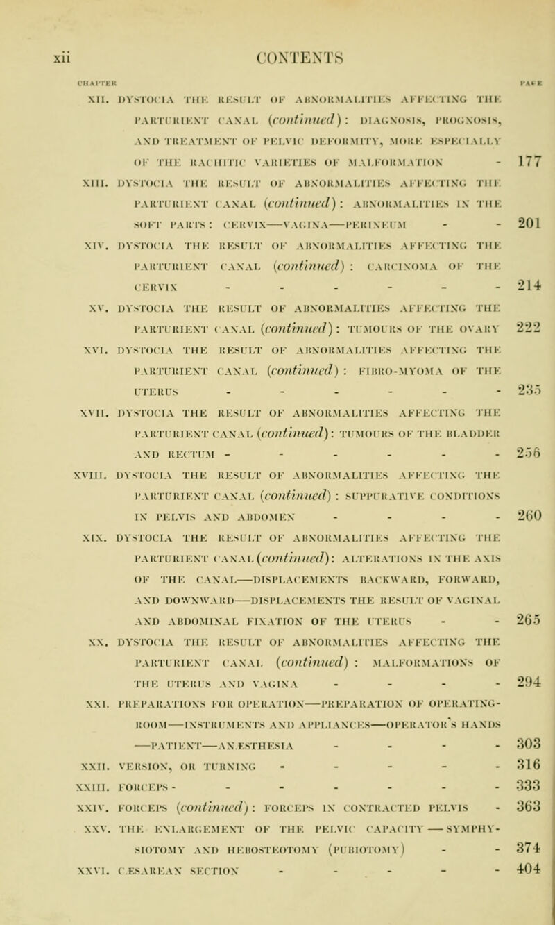 OHAl PAI I Mi. DYSTOCIA nil. RESULT OF ABNORMALITIES AFFECTING THI PARTURIENT CANAL (continued): DIAGNOSIS, PROGNOSIS, AND TREATMENT 01 PELVK DEFORMITY, MORE ESPECIALLY OF THE RACHITIC VARIETIES OF MALFORMATION - 177 Mil. DYSTOCIA THE RESULT OF ABNORMALITIES AFFECTING THE PARTURIENT (ANA I. (continued): ABNORMALITIES IS tin son parts: cervix—vagina—perineum - - 201 XIV. DYSTOCIA THE RESULT OF ABNORMALITIES AFFECTING THE PARTURIENT CANAL (continued) : CARCINOMA OF THE CERVIX - - - - - - 214 W. DYSTOCIA THE RESULT OF ABNORMALITIES AFFECTING 'I'M I PARTURIENT (ANAL (continued): TUMOl Its OF THE OVARY 222 XVI. DYSTOCIA THE RESULT OF ABNORMALITIES AFFECTING THE PARTURIENT CANAL (continued) : FIBRO-MYOMA OF THE UTERUS .-...- 235 XVII. DYSTOCIA THE RESULT OF ABNORMALITIES AFFECTING THE PARTURIENT CANAL (continued): TUMOURS OF THE BLADDEH AND RECTUM ------ 256 XViii. DYSTOCIA THE RESULT OF ABNORMALITIES AFFECTING THE PARTURIENT CANAL (continued) : SUPPURATIVE CONDITIONS IX PELVIS AND ABDOMEN .... 2(i() MX. DYSTOCIA THE RESULT OF ABNORMALITIES AFFECTING THE PARTURIENT < A\.\u(continued): ALTERATIONS IX THE AXIS OK THE CANAL—DISPLACEMENTS BACKWARD, FORWARD, AND DOWNWARD—DISPLACEMENTS THE RESULT OF VAGINAL AND ABDOMINAL FIXATION OF THE UTERUS - - 2ti XX. DYSTOCIA THE RESULT OF ABNORMALITIES AFFECTING THE PARTURIENT CANAL (continued) : MALFORMATIONS OF THE UTERUS AND VAGINA ... - 2!»4 XXI. PREPARATIONS FOR OPERATION—PREPARATION OF OPERATING- ROOM— INSTRUMENTS AND APPLIANCES—OPERATOR*^ HANDS —PATIENT—ANAESTHESIA .... 303 XXII. VERSION, on TURNING ----- 316 xxin. forceps- ._.... :;:!:; xxiv. FORCEPS (continued): FORCEPS IX CONTRACTED PELVIS - 363 XXV. THE ENLARGEMENT OF THE PELVIC CAPACITY —SYMPHY- SIOTOMY AND HEBOSTEOTOMY (pUBIOTOMy) - - 374 XXVI. CESAREAN SECTION ----- 404