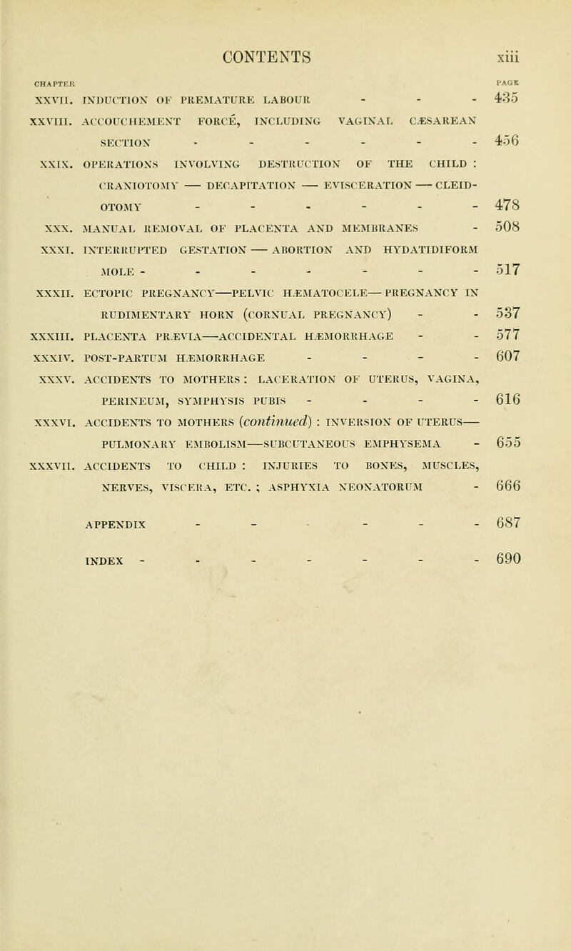 CHAPTER l'AOE XXVII. [NDUCTION OF PREMATURE LABOUR ... 435 XXVIII. ACCOUCHEMENT FORCE, INCLUDING VAGINAL CESAREAN SECTION • - - - - - 456 XXIX. OPERATIONS INVOLVING DESTRUCTION OF THE CHILD : CRANIOTOMY DECAPITATION EVISCERATION CLEID- OTOMY --.-.- 478 XXX. MANUAL REMOVAL OE PLACENTA AND MEMBRANES - 508 XXXI. INTERRUPTED GESTATION ABORTION AND HYDATIDIFORM MOLE ------- 517 XXXII. ECTOPIC PREGNANCY PELVIC HEMATOCELE—PREGNANCY IN RUDIMENTARY HORN (CORNUAL PREGNANCY) - - 537 XXXIII. PLACENTA PREVIA—•ACCIDENTAL HEMORRHAGE - - 577 XXXIV. POST-PARTUM HEMORRHAGE - - - 607 XXXV. ACCIDENTS TO MOTHERS : LACERATION OF UTERUS, VAGINA, PERINEUM, SYMPHYSIS PUBIS - - - - 616 XXXVI. ACCIDENTS TO MOTHERS (conti)lUed) : INVERSION OF UTERUS PULMONARY EMBOLISM SUBCUTANEOUS EMPHYSEMA - 655 XXXVII. ACCIDENTS TO CHILD : INJURIES TO BONES, MUSCLES, NERVES, VISCERA, ETC. ; ASPHYXIA NEONATORUM - Q66 APPENDIX - - - 687 INDEX ------- 690