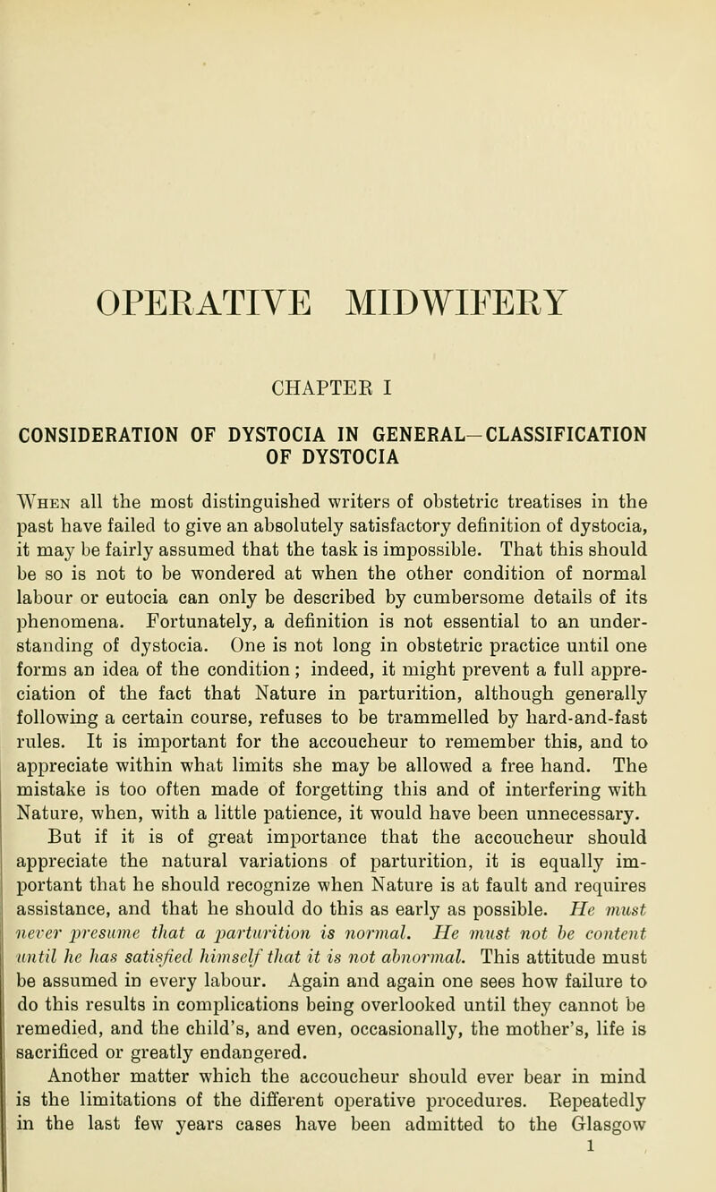 OPERATIVE MIDWIFERY CHAPTER I CONSIDERATION OF DYSTOCIA IN GENERAL-CLASSIFICATION OF DYSTOCIA When all the most distinguished writers of obstetric treatises in the past have failed to give an absolutely satisfactory definition of dystocia, it may be fairly assumed that the task is impossible. That this should be so is not to be wondered at when the other condition of normal labour or eutocia can only be described by cumbersome details of its phenomena. Fortunately, a definition is not essential to an under- standing of dystocia. One is not long in obstetric practice until one forms an idea of the condition; indeed, it might prevent a full appre- ciation of the fact that Nature in parturition, although generally following a certain course, refuses to be trammelled by hard-and-fast rules. It is important for the accoucheur to remember this, and to appreciate within what limits she may be allowed a free hand. The mistake is too often made of forgetting this and of interfering with Nature, when, with a little patience, it would have been unnecessary. But if it is of great importance that the accoucheur should appreciate the natural variations of parturition, it is equally im- portant that he should recognize when Nature is at fault and requires assistance, and that he should do this as early as possible. He must never presume that a parturition is normal. He must not be content until he has satisfied himself that it is not abnormal. This attitude must be assumed in every labour. Again and again one sees how failure to do this results in complications being overlooked until they cannot be remedied, and the child's, and even, occasionally, the mother's, life is sacrificed or greatly endangered. Another matter which the accoucheur should ever bear in mind is the limitations of the different operative procedures. Repeatedly in the last few years cases have been admitted to the Glasgow l