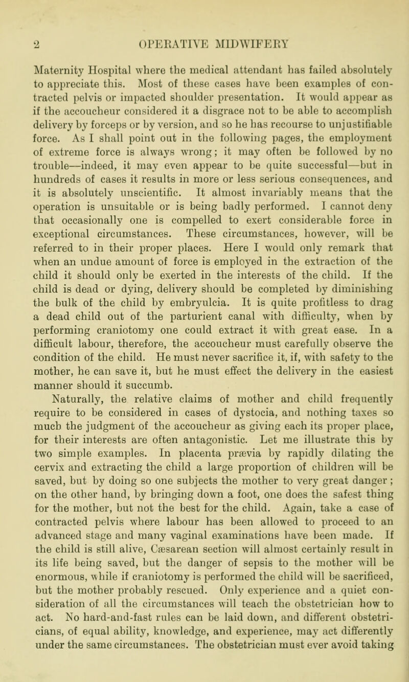 Maternity Hospital where the medical attendant has failed absolutely to appreciate this. Most of these cases have been examples of con- tracted pelvis or impacted shoulder presentation. It would appear as if the accoucheur considered it a disgrace not to be able to accomplisfa delivery by forceps or by version, and so he has recourse to unjustifiable force. As I shall point out in the following pages, the employment of extreme force is always wrong; it may often be followed by no trouble—indeed, it may even appear to be quite successful—but in hundreds of cases it results in more or less serious consequences, and it is absolutely unscientific. It almost invariably means that the operation is unsuitable or is being badly performed. I cannot deny that occasionally one is compelled to exert considerable force in exceptional circumstances. These circumstances, however, will be referred to in their proper places. Here I would only remark that when an undue amount of force is employed in the extraction of the child it should only be exerted in the interests of the child. If the child is dead or dying, delivery should be completed by diminishing the bulk of the child by embryulcia. It is quite profitless to drag a dead child out of the parturient canal with difficulty, when by performing craniotomy one could extract it with great ease. In a difficult labour, therefore, the accoucheur must carefully observe the condition of the child. He must never sacrifice it, if, with safety to the mother, he can save it, but he must effect the delivery in the easiest manner should it succumb. Naturally, the relative claims of mother and child frequently require to be considered in cases of dystocia, and nothing taxes so much the judgment of the accoucheur as giving each its proper place, for their interests are often antagonistic. Let me illustrate this by two simple examples. In placenta praevia by rapidly dilating the cervix and extracting the child a large proportion of children will be saved, but by doing so one subjects the mother to very great danger; on the other hand, by bringing down a foot, one does the safest thing for the mother, but not the best for the child. Again, take a case of contracted pelvis where labour has been allowed to proceed to an advanced stage and many vaginal examinations have been made. If the child is still alive, Cesarean section will almost certainly result in its life being saved, but the danger of sepsis to the mother will be enormous, while if craniotomy is performed the child will be sacrificed, but the mother probably rescued. Only experience and a quiet con- sideration of all the circumstances will teach the obstetrician how to act. No hard-and-fast rules can be laid down, and different obstetri- cians, of equal ability, knowledge, and experience, may act differently under the same circumstances. The obstetrician must ever avoid taking