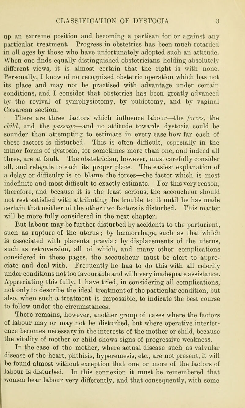 CLASSIFICATION OF DYSTOCIA 8 up an extreme position and becoming a partisan for or against any particular treatment. Progress in obstetrics has been much retarded in all ages by those who have unfortunately adopted such an attitude. When one finds equally distinguished obstetricians holding absolutely different views, it is almost certain that the right is with none. Personally, I know of no recognized obstetric operation which has not its place and may not be practised with advantage under certain conditions, and I consider that obstetrics has been greatly advanced by the revival of symphysiotomy, by pubiotomy, and by vagimd Cesarean section. There are three factors which influence labour—the forces, the child, and the passage—and no attitude towards dystocia could be sounder than attempting to estimate in every case how far each of these factors is disturbed. This is often difficult, especially in the minor forms of dystocia, for sometimes more than one, and indeed all three, are at fault. The obstetrician, however, must carefully consider all, and relegate to each its proper place. The easiest explanation of a delay or difficulty is to blame the forces—the factor which is most indefinite and most difficult to exactly estimate. For this very reason, therefore, and because it is the least serious, the accoucheur should not rest satisfied with attributing the trouble to it until he has made certain that neither of the other two factors is disturbed. This matter will be more fully considered in the next chapter. But labour may be further disturbed by accidents to the parturient, such as rupture of the uterus ; by haemorrhage, such as that which is associated with placenta prsevia; by displacements of the uterus, such as retroversion, all of which, and many other complications considered in these pages, the accoucheur must be alert to appre- ciate and deal with. Frequently he has to do this with all celerity under conditions not too favourable and with very inadequate assistance. Appreciating this fully, I have tried, in considering all complications, not only to describe the ideal treatment of the particular condition, but also, when such a treatment is impossible, to indicate the best course to follow under the circumstances. There remains, however, another group of cases where the factors of labour may or may not be disturbed, but where operative interfer- ence becomes necessary in the interests of the mother or child, because the vitality of mother or child shows signs of progressive weakness. In the case of the mother, where actual disease such as valvular disease of the heart, phthisis, hyperemesis, etc., are not present, it will be found almost without exception that one or more of the factors of labour is disturbed. In this connexion it must be remembered that women bear labour very differently, and that consequently, with some