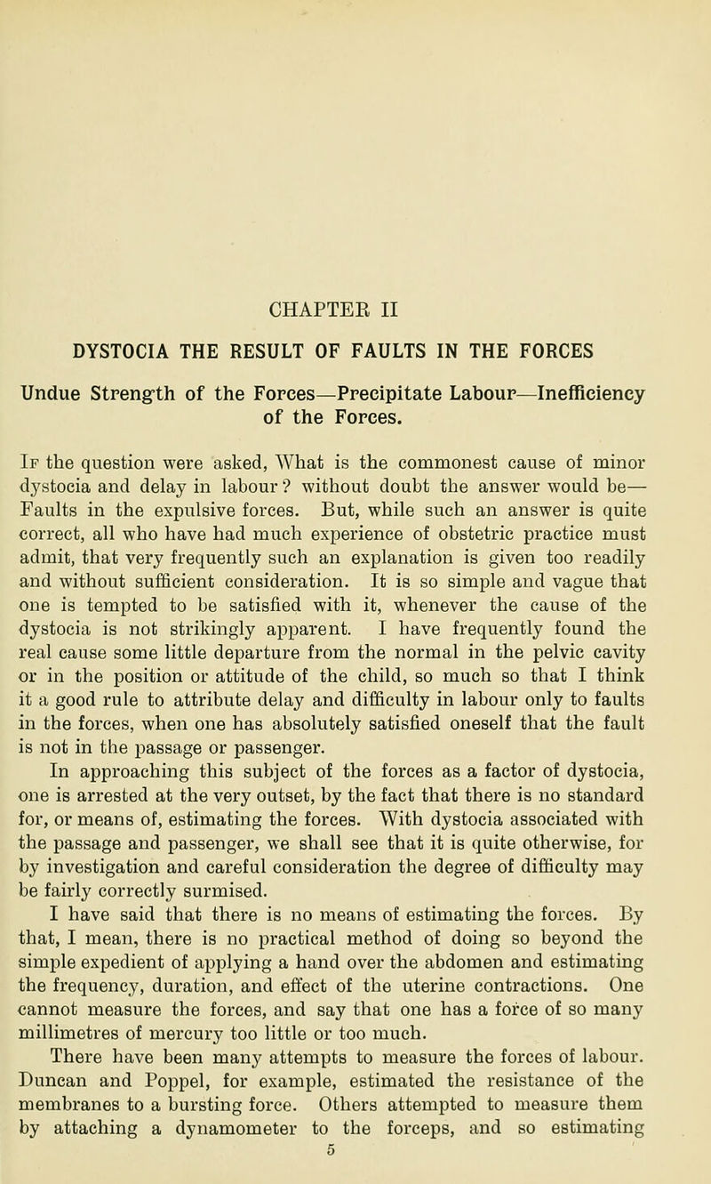 CHAPTER II DYSTOCIA THE RESULT OF FAULTS IN THE FORCES Undue Strength of the Forces—Precipitate Labour—Inefficiency of the Forces. If the question were asked, What is the commonest cause of minor dystocia and delay in labour ? without doubt the answer would be— Faults in the expulsive forces. But, while such an answer is quite correct, all who have had much experience of obstetric practice must admit, that very frequently such an explanation is given too readily and without sufficient consideration. It is so simple and vague that one is tempted to be satisfied with it, whenever the cause of the dystocia is not strikingly apparent. I have frequently found the real cause some little departure from the normal in the pelvic cavity or in the position or attitude of the child, so much so that I think it a good rule to attribute delay and difficulty in labour only to faults in the forces, when one has absolutely satisfied oneself that the fault is not in the passage or passenger. In approaching this subject of the forces as a factor of dystocia, one is arrested at the very outset, by the fact that there is no standard for, or means of, estimating the forces. With dystocia associated with the passage and passenger, we shall see that it is quite otherwise, for by investigation and careful consideration the degree of difficulty may be fairly correctly surmised. I have said that there is no means of estimating the forces. By that, I mean, there is no practical method of doing so beyond the simple expedient of applying a hand over the abdomen and estimating the frequency, duration, and effect of the uterine contractions. One cannot measure the forces, and say that one has a force of so many millimetres of mercury too little or too much. There have been many attempts to measure the forces of labour. Duncan and Poppel, for example, estimated the resistance of the membranes to a bursting force. Others attempted to measure them by attaching a dynamometer to the forceps, and so estimating