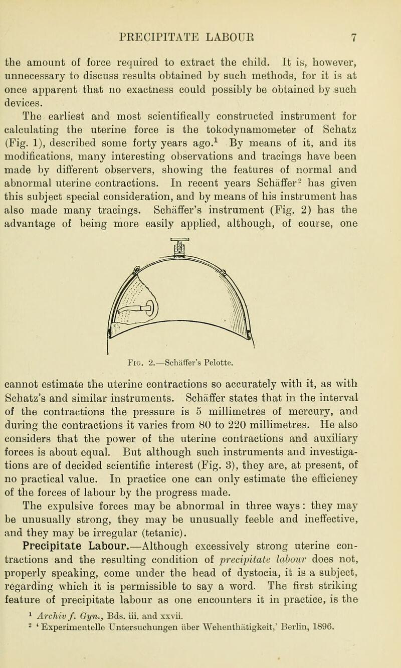 the amount of force required to extract the child. It is, however, unnecessary to discuss results obtained by such methods, for it is at once apparent that no exactness could possibly be obtained by such devices. The earliest and most scientifically constructed instrument for calculating the uterine force is the tokodynamometer of Schatz (Fig. 1), described some forty years ago.1 By means of it, and its modifications, many interesting observations and tracings have been made by different observers, showing the features of normal and abnormal uterine contractions. In recent years Schaffer2 has given this subject special consideration, and by means of his instrument has also made many tracings. Schaffer's instrument (Fig. 2) has the advantage of being more easily applied, although, of course, one Fig. 2.—Schaffer's Pelotte. cannot estimate the uterine contractions so accurately with it, as with Schatz's and similar instruments. Schaffer states that in the interval of the contractions the pressure is 5 millimetres of mercury, and during the contractions it varies from 80 to 220 millimetres. He also considers that the power of the uterine contractions and auxiliary forces is about equal. But although such instruments and investiga- tions are of decided scientific interest (Fig. 3), they are, at present, of no practical value. In practice one can only estimate the efficiency of the forces of labour by the progress made. The expulsive forces may be abnormal in three ways: they may be unusually strong, they may be unusually feeble and ineffective, and they may be irregular (tetanic). Precipitate Labour.—Although excessively strong uterine con- tractions and the resulting condition of precipitate labour does not, properly speaking, come under the head of dystocia, it is a subject, regarding which it is permissible to say a word. The first striking feature of precipitate labour as one encounters it in practice, is the 1 Archiv f. Gyn., Bds. iii. and xxvii. 2 ' Experimentelle Untersuchungen iiber Wehenthiitigkcit,' Berlin, 1896.