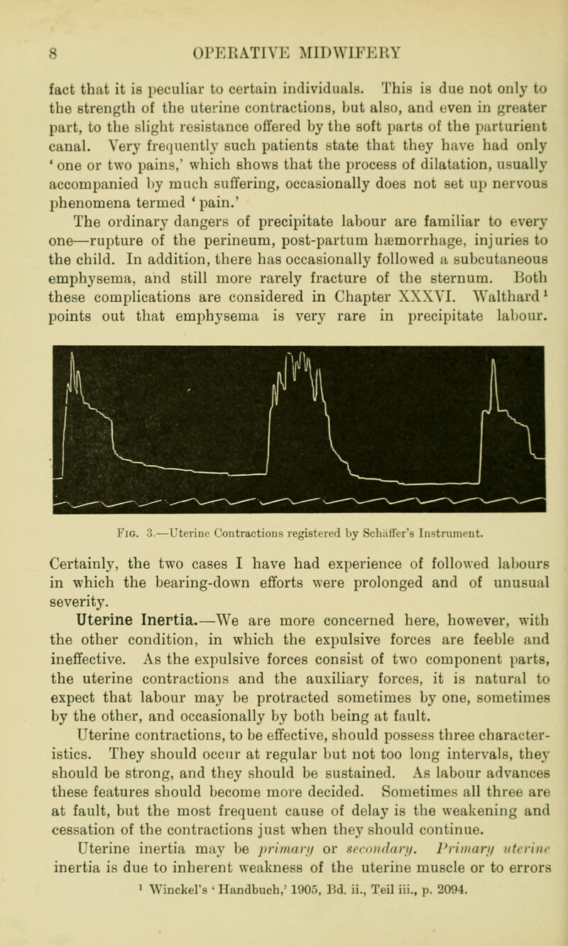 fact that it is peculiar to certain individuals. This is due not only to the strength of the uterine contractions, but also, and even in greater part, to the slight resistance offered by the soft parts of the parturient canal. Very frequently such patients state that they have had only ' one or two pains,' which shows that the process of dilatation, usually accompanied by much suffering, occasionally does not set up nervous phenomena termed 'pain.' The ordinary dangers of precipitate labour are familiar to every one—rupture of the perineum, post-partum haemorrhage, injuries to the child. In addition, there has occasionally followed a subcutaneous emphysema, and still more rarely fracture of the sternum. Both these complications are considered in Chapter XXXVI. Walthard ' points out that emphysema is very rare in precipitate labour. Fig. 3.—Uterine Contractions registered by Schiifl'er's Instrument. Certainly, the two cases I have had experience of followed labours in which the bearing-down efforts were prolonged and of unusual severity. Uterine Inertia.—We are more concerned here, however, with the other condition, in which the expulsive forces are feeble and ineffective. As the expulsive forces consist of two component parts, the uterine contractions and the auxiliary forces, it is natural to expect that labour may be protracted sometimes by one, sometimes by the other, and occasionally by both being at fault. Uterine contractions, to be effective, should possess three character- istics. They should occur at regular but not too long intervals, they should be strong, and they should be sustained. As labour advances these features should become more decided. Sometimes all three are at fault, but the most frequent cause of delay is the weakening and cessation of the contractions just when they should continue. Uterine inertia may be primary or secondary. Primary uterine inertia is due to inherent weakness of the uterine muscle or to errors 1 Winckel's ' Handbuch,' 1905, Bd. ii., Teil iii., p. 2094.