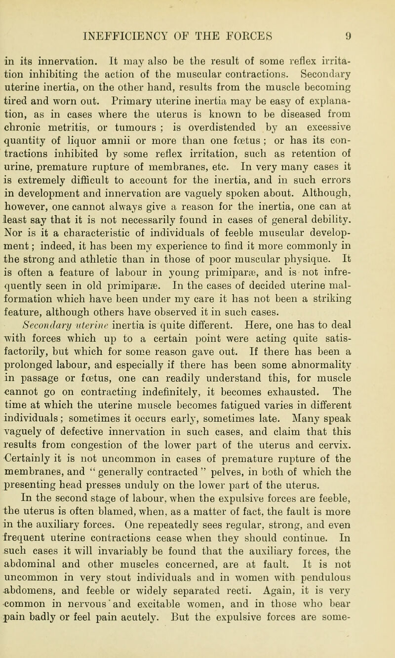 in its innervation. It may also be the result of some reflex irrita- tion inhibiting the action of the muscular contractions. Secondary uterine inertia, on the other hand, results from the muscle becoming tired and worn out. Primary uterine inertia ma}' be easy of explana- tion, as in cases where the uterus is known to be diseased from chronic metritis, or tumours ; is overdistended by an excessive quantity of liquor amnii or more than one fetus ; or has its con- tractions inhibited by some reflex irritation, such as retention of urine, premature rupture of membranes, etc. In very many cases it is extremely difficult to account for the inertia, and in such errors in development and innervation are vaguely spoken about. Although, however, one cannot always give a reason for the inertia, one can at least say that it is not necessarily found in cases of general debility. Nor is it a characteristic of individuals of feeble muscular develop- ment ; indeed, it has been my experience to find it more commonly in the strong and athletic than in those of poor muscular physique. It is often a feature of labour in young primiparse, and is not infre- quently seen in old primiparse. In the cases of decided uterine mal- formation which have been under my care it has not been a striking feature, although others have observed it in such cases. Secondary uterine inertia is quite different. Here, one has to deal with forces which up to a certain point were acting quite satis- factorily, but which for some reason gave out. If there has been a prolonged labour, and especially if there has been some abnormality in passage or foetus, one can readily understand this, for muscle cannot go on contracting indefinitely, it becomes exhausted. The time at which the uterine muscle becomes fatigued varies in different individuals; sometimes it occurs early, sometimes late. Many speak vaguely of defective innervation in such cases, and claim that this results from congestion of the lower part of the uterus and cervix. Certainly it is not uncommon in cases of premature rupture of the membranes, and  generally contracted  pelves, in both of which the presenting head presses unduly on the lower part of the uterus. In the second stage of labour, when the expulsive forces are feeble, the uterus is often blamed, when, as a matter of fact, the fault is more in the auxiliary forces. One repeatedly sees regular, strong, and even frequent uterine contractions cease when they should continue. In such cases it will invariably be found that the auxiliary forces, the abdominal and other muscles concerned, are at fault. It is not uncommon in very stout individuals and in women with pendulous -abdomens, and feeble or widely separated recti. Again, it is very common in nervous'and excitable women, and in those who bear pain badly or feel pain acutely. But the expulsive forces are some-