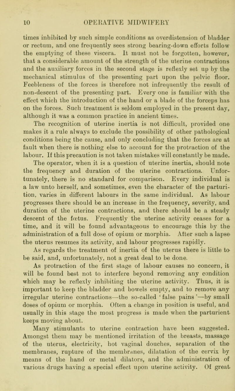 times inhibited by such simple conditions as overdistension of bladder or rectum, and one Frequently sees strong bearing-down efforts follow the emptying of these viscera. It must not be forgotten, however, that a considerable amount of the strength of the uterine contractions and the auxiliary forces in the second stage is reflexly set up by the mechanical stimulus of the presenting part upon the pelvic floor. Feebleness of the forces is therefore not infrequently the result of non-descent of the presenting part. Every one is familiar with the effect which the introduction of the hand or a blade of the forceps has on the forces. Such treatment is seldom employed in the present day, although it was a common practice in ancient times. The recognition of uterine inertia is not difficult, provided one makes it a rule always to exclude the possibility of other pathological conditions being the cause, and only concluding that the forces are at fault when there is nothing else to account for the protraction of the labour. If this precaution is not taken mistakes will constantly be made. The operator, when it is a question of uterine inertia, should note the frequency and duration of the uterine contractions. Unfor- tunately, there is no standard for comparison. Every individual is a law unto herself, and sometimes, even the character of the parturi- tion, varies in different labours in the same individual. As labour progresses there should be an increase in the frequency, severity, and duration of the uterine contractions, and there should be a stead}7 descent of the fretus. Frequently the uterine activity ceases for a time, and it will be found advantageous to encourage this by the administration of a full dose of opium or morphia. After such a lapse the uterus resumes its activity, and labour progresses rapidly. As regards the treatment of inertia of the uterus there is little to be said, and, unfortunately, not a great deal to be done. As protraction of the first stage of labour causes no concern, it will be found best not to interfere beyond removing any condition which may be reflexly inhibiting the uterine activity- Thus, it is important to keep the bladder and bowels empty, and to remove any irregular uterine contractions—the so-called ' false pains '—by small doses of opium or morphia. Often a change in position is useful, and usually in this stage the most progress is made when the parturient keeps moving about. Many stimulants to uterine contraction have been suggested. Amongst them may be mentioned irritation of the breasts, massage of the uterus, electricity, hot vaginal douches, separation of the membranes, rupture of the membranes, dilatation of the cervix by means of the hand or metal dilators, and the administration of various drugs having a special effect upon uterine activity. Of great