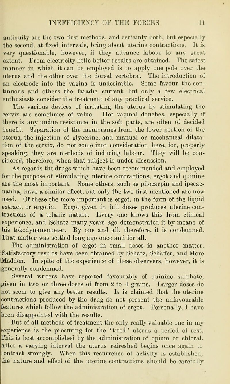 antiquity are the two first methods, and certainly both, but especially the second, at fixed intervals, bring about uterine contractions. It is very questionable, however, if they advance labour to any great extent. From electricity little better results are obtained. The safest manner in which it can be employed is to apply one pole over the uterus and the other over the dorsal vertebra?. The introduction of an electrode into the vagina is undesirable. Some favour the con- tinuous and others the faradic current, but only a few electrical enthusiasts consider the treatment of any practical service. The various devices of irritating the uterus by stimulating the cervix are sometimes of value. Hot vaginal douches, especially if there is any undue resistance in the soft parts, are often of decided benefit. Separation of the membranes from the lower portion of the- uterus, the injection of glycerine, and manual or mechanical dilata- tion of the cervix, do not come into consideration here, for, properly speaking, they are methods of inducing labour. They will be con- sidered, therefore, when that subject is under discussion. As regards the drugs which have been recommended and employed for the purpose of stimulating uterine contractions, ergot and quinine are the most important. Some others, such as pilocarpin and ipecac- uanha, have a similar effect, but only the two first mentioned are now used. Of these the more important is ergot, in the form of the liquid extract, or ergotin. Ergot given in full doses produces uterine con- tractions of a tetanic nature. Every one knows this from clinical experience, and Schatz many years ago demonstrated it by means of his tokodynamometer. By one and all, therefore, it is condemned. That matter was settled long ago once and for all. The administration of ergot in small doses is another matter. Satisfactory results have been obtained by Schatz, Schaffer, and More Madden. In spite of the experience of these observers, however, it is generally condemned. Several writers have reported favourably of quinine sulphate, given in two or three doses of from 2 to 4 grains. Larger doses do not seem to give any better results. It is claimed that the uterine contractions produced by the drug do not present the unfavourable features which follow the administration of ergot. Personally, I have- been disappointed with the results. But of all methods of treatment the only really valuable one in my experience is the procuring for the ' tired ' uterus a period of rest. This is best accomplished by the administration of opium or chloral- After a varying interval the uterus refreshed begins once again to 3ontract strongly. When this recurrence of activity is established, ;he nature and effect of the uterine contractions should be carefully