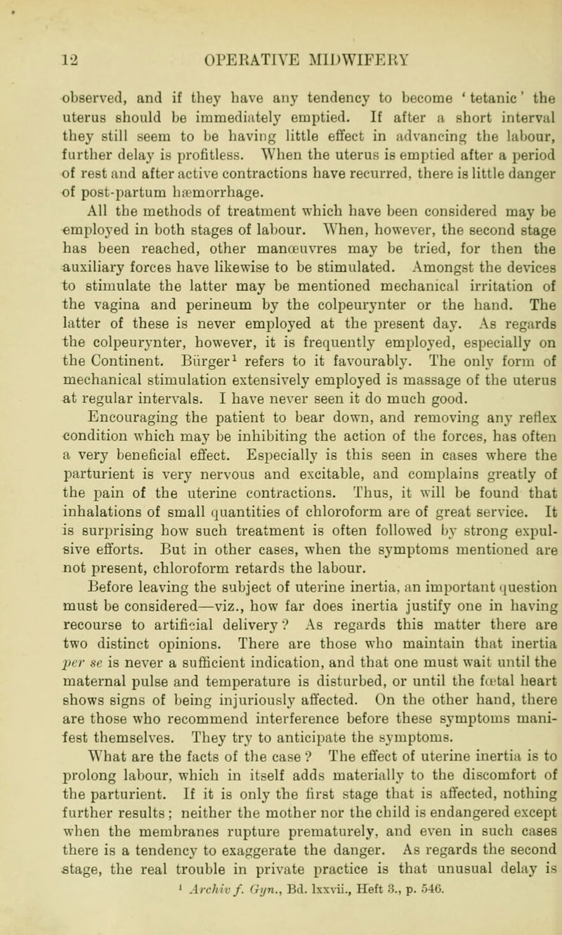 observed, and if they have any tendency to become ' tetanic' the uterus should be immediately emptied. If after a short interval they still seem to be having little effect in advancing the labour, further delay is profitless. When the uterus is emptied after a period of rest and after active contractions have recurred, there is little danger of post-partum haemorrhage. All the methods of treatment which have been considered may be employed in both stages of labour. When, however, the second stage has been reached, other manauvres may be tried, for then the auxiliary forces have likewise to be stimulated. Amongst the devices to stimulate the latter may be mentioned mechanical irritation of the vagina and perineum by the colpeurynter or the hand. The latter of these is never employed at the present day. As regards the colpeurynter, however, it is frequently employed, especially on the Continent. Burger1 refers to it favourably. The only form of mechanical stimulation extensively employed is massage of the uterus at regular intervals. I have never seen it do much good. Encouraging the patient to bear down, and removing any reflex condition which may be inhibiting the action of the forces, has often a very beneficial effect. Especially is this seen in cases where the parturient is very nervous and excitable, and complains greatly of the pain of the uterine contractions. Thus, it will be found that inhalations of small quantities of chloroform are of great service. It is surprising how such treatment is often followed by strong expul- sive efforts. But in other cases, when the symptoms mentioned are not present, chloroform retards the labour. Before leaving the subject of uterine inertia, an important question must be considered—viz., how far does inertia justify one in having recourse to artificial delivery ? As regards this matter there are two distinct opinions. There are those who maintain that inertia per se is never a sufficient indication, and that one must wait until the maternal pulse and temperature is disturbed, or until the fu-tal heart shows signs of being injuriously affected. On the other hand, there are those who recommend interference before these symptoms mani- fest themselves. They try to anticipate the symptoms. What are the facts of the case'? The effect of uterine inertia is to prolong labour, which in itself adds materially to the discomfort of the parturient. If it is only the first stage that is affected, nothing further results ; neither the mother nor the child is endangered except when the membranes rupture prematurely, and even in such cases there is a tendency to exaggerate the danger. As regards the second stage, the real trouble in private practice is that unusual delay is 1 Arcln'r f. Qyn., Bd. lxxvii., Heft >5., p. 54G.