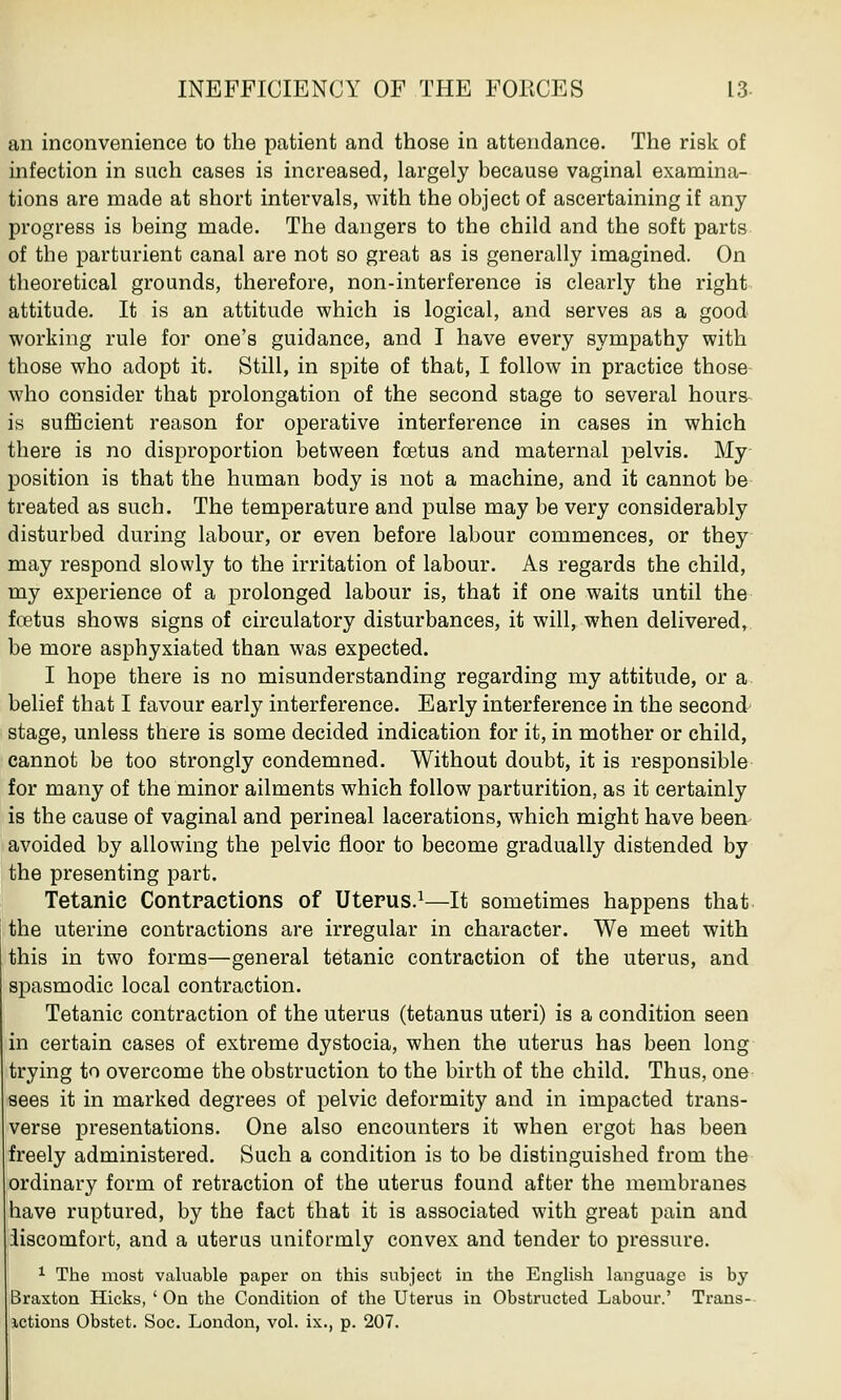 an inconvenience to the patient and those in attendance. The risk of infection in such cases is increased, largely because vaginal examina- tions are made at short intervals, with the object of ascertaining if any progress is being made. The dangers to the child and the soft parts of the parturient canal are not so great as is generally imagined. On theoretical grounds, therefore, non-interference is clearly the right attitude. It is an attitude which is logical, and serves as a good working rule for one's guidance, and I have every sympathy with those who adopt it. Still, in spite of that, I follow in practice those who consider that prolongation of the second stage to several hours is sufficient reason for operative interference in cases in which there is no disproportion between foetus and maternal pelvis. My position is that the human body is not a machine, and it cannot be treated as such. The temperature and pulse may be very considerably disturbed during labour, or even before labour commences, or they may respond slowly to the irritation of labour. As regards the child, my experience of a prolonged labour is, that if one waits until the foetus shows signs of circulatory disturbances, it will, when delivered, be more asphyxiated than was expected. I hope there is no misunderstanding regarding my attitude, or a belief that I favour early interference. Early interference in the second stage, unless there is some decided indication for it, in mother or child, cannot be too strongly condemned. Without doubt, it is responsible for many of the minor ailments which follow parturition, as it certainly is the cause of vaginal and perineal lacerations, which might have been avoided by allowing the pelvic floor to become gradually distended by the presenting part. Tetanic Contractions of Uterus.1—It sometimes happens that the uterine contractions are irregular in character. We meet with this in two forms—general tetanic contraction of the uterus, and spasmodic local contraction. Tetanic contraction of the uterus (tetanus uteri) is a condition seen in certain cases of extreme dystocia, when the uterus has been long trying to overcome the obstruction to the birth of the child. Thus, one sees it in marked degrees of pelvic deformity and in impacted trans- verse presentations. One also encounters it when ergot has been freely administered. Such a condition is to be distinguished from the ordinary form of retraction of the uterus found after the membranes have ruptured, by the fact that it is associated with great pain and iiscomfort, and a uterus uniformly convex and tender to pressure. 1 The most valuable paper on this subject in the English language is by Braxton Hicks, 'On the Condition of the Uterus in Obstructed Labour.' Trans- ictions Obstet. Soc. London, vol. ix., p. 207.
