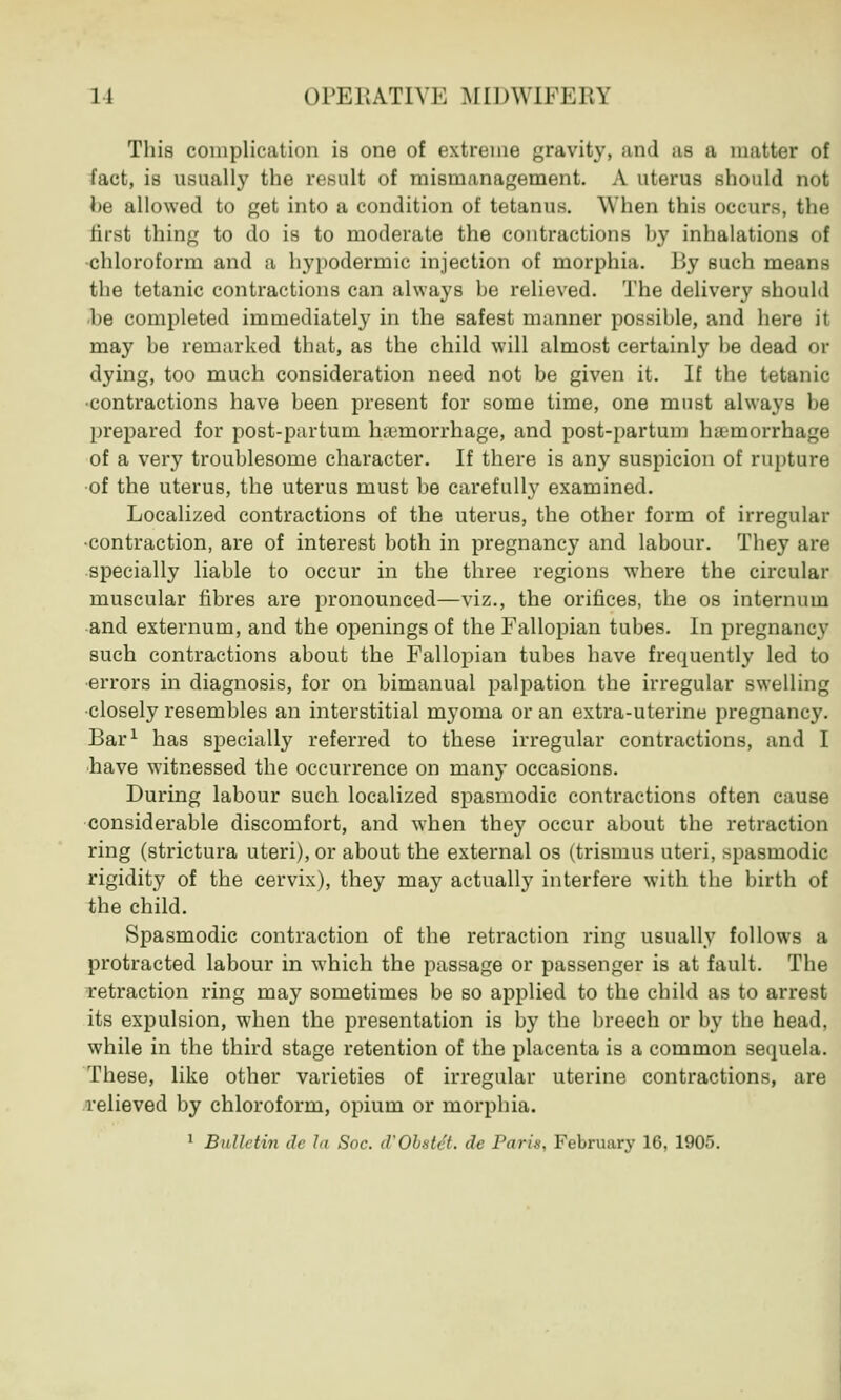 This complication is one of extreme gravity, and as a matter of fact, is usually the result of mismanagement. A uterus should not he allowed to get into a condition of tetanus. AY hen this occurs, the first thing to do is to moderate the contractions hy inhalations of chloroform and a hypodermic injection of morphia. By such means the tetanic contractions can always be relieved. The delivery should be completed immediately in the safest manner possible, and here it may be remarked that, as the child will almost certainly be dead or dying, too much consideration need not be given it. If the tetanic •contractions have been present for some time, one must always be prepared for post-partum haemorrhage, and post-partum haemorrhage of a very troublesome character. If there is any suspicion of rupture of the uterus, the uterus must be carefully examined. Localized contractions of the uterus, the other form of irregular •contraction, are of interest both in pregnancy and labour. They are specially liable to occur in the three regions where the circular muscular fibres are pronounced—viz., the orifices, the os internum and externum, and the openings of the Fallopian tubes. In pregnancy such contractions about the Fallopian tubes have frequently led to errors in diagnosis, for on bimanual palpation the irregular swelling closely resembles an interstitial myoma or an extra-uterine pregnancy. Bar1 has specially referred to these irregular contractions, and I have witnessed the occurrence on many occasions. During labour such localized spasmodic contractions often cause considerable discomfort, and when they occur about the retraction ring (strictura uteri), or about the external os (trismus uteri, spasmodic rigidity of the cervix), they may actually interfere with the birth of the child. Spasmodic contraction of the retraction ring usually follows a protracted labour in which the passage or passenger is at fault. The retraction ring may sometimes be so applied to the child as to arrest its expulsion, when the presentation is by the breech or by the head, while in the third stage retention of the placenta is a common sequela. These, like other varieties of irregular uterine contractions, are relieved by chloroform, opium or morphia. 1 Bulletin de la Soc. d'Obstet. de Paris, February 16, 1905.