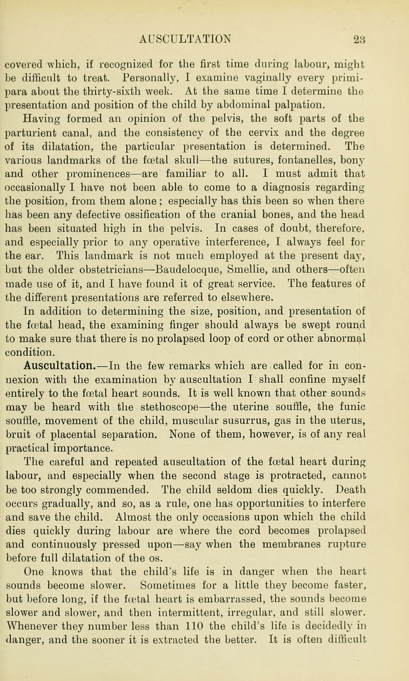 AUSCULTATION 28 covered which, if recognized for the first time during labour, might be difficult to treat. Personally, I examine vaginally every primi- para about the thirty-sixth week. At the same time I determine the presentation and position of the child by abdominal palpation. Having formed an opinion of the pelvis, the soft parts of the parturient canal, and the consistency of the cervix and the degree of its dilatation, the particular presentation is determined. The various landmarks of the foetal skull—the sutures, fontanelles, bony and other prominences—are familiar to all. I must admit that occasionally I have not been able to come to a diagnosis regarding the position, from them alone; especially has this been so when there has been any defective ossification of the cranial bones, and the head has been situated high in the pelvis. In cases of doubt, therefore, and especially prior to any operative interference, I always feel for the ear. This landmark is not much employed at the present day, but the older obstetricians—Baudelocque, Smellie, and others—often made use of it, and I have found it of great service. The features of the different presentations are referred to elsewhere. In addition to determining the size, position, and presentation of the foetal head, the examining finger should always be swept round to make sure that there is no prolapsed loop of cord or other abnormal condition. Auscultation.—In the few remarks which are called for in con- nexion with the examination by auscultation I shall confine myself entirely to the foetal heart sounds. It is well known that other sounds may be heard with the stethoscope—the uterine souffle, the funic souffle, movement of the child, muscular susurrus, gas in the uterus, bruit of placental separation. None of them, however, is of any real practical importance. The careful and repeated auscultation of the foetal heart during labour, and especially when the second stage is protracted, cannot be too strongly commended. The child seldom dies quickly. Death occurs gradually, and so, as a rule, one has opportunities to interfere and save the child. Almost the only occasions upon which the child dies quickly during labour are where the cord becomes prolapsed and continuously pressed upon—say when the membranes rupture before full dilatation of the os. One knows that the child's life is in danger when the heart sounds become slower. Sometimes for a little they become faster, but before long, if the foetal heart is embarrassed, the sounds become slower and slower, and then intermittent, irregular, and still slower. Whenever they number less than 110 the child's life is decidedly in danger, and the sooner it is extracted the better. It is often difficult