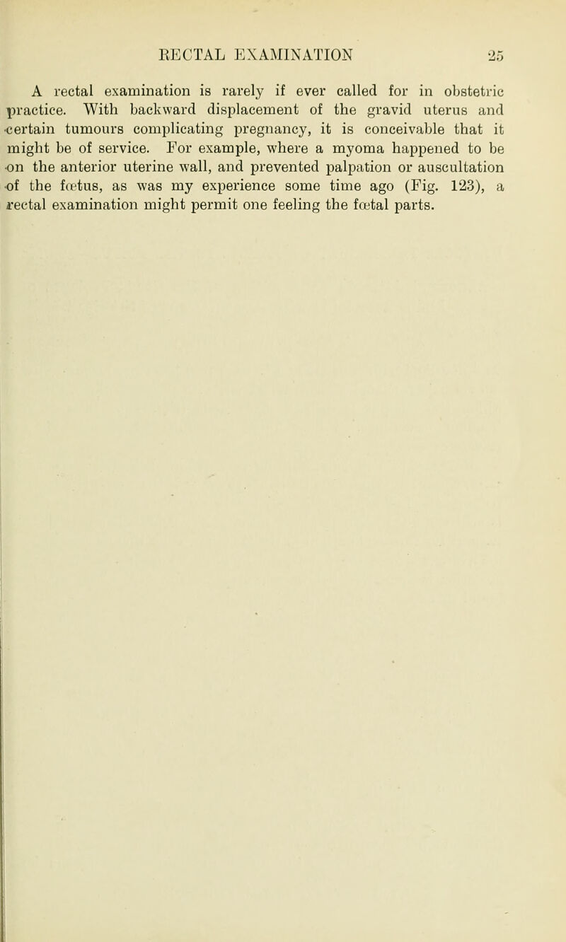 A rectal examination is rarely if ever called for in obstetric practice. With backward displacement of the gravid uterus and ■certain tumours complicating pregnancy, it is conceivable that it might be of service. For example, where a myoma happened to be •on the anterior uterine wall, and prevented palpation or auscultation of the fu'tus, as was my experience some time ago (Fig. 123), a rectal examination might permit one feeling the foetal parts.