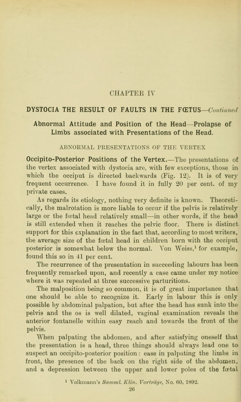 CHAPTER IV DYSTOCIA THE RESULT OF FAULTS IN THE FCETUS—Continued Abnormal Attitude and Position of the Head —Prolapse of Limbs associated with Presentations of the Head. ABNORMAL PEESENTATIONS OF THK VERTEX Oceipito-Posterior Positions of the Vertex.—The presentations of the vertex associated with dystocia are, with few exceptions, those in which the occiput is directed backwards (Fig. 12). It is of very frequent occurrence. I have found it in fully 20 per cent, of my private cases. As regards its etiology, nothing very definite is known. Theoreti- cally, the malrotation is more liable to occur if the pelvis is relatively large or the f<jetal head relatively small—in other words, if the head is still extended when it reaches the pelvic floor. There is distinct support for this explanation in the fact that, according to most writers, the average size of the fcetal head in children born with the occiput posterior is somewhat below the normal. Yon Weiss,1 for example, found this so in 41 per cent. The recurrence of the presentation in succeeding labours has been frequently remarked upon, and recently a case came under my notice where it was repeated at three successive parturitions. The malposition being so common, it is of great importance that one should be able to recognize it. Early in labour this is only possible by abdominal palpation, but after the head has sunk into the pelvis and the os is well dilated, vaginal examination reveals the anterior fontanelle within easy reach and towards the front of the pelvis. When palpating the abdomen, and after satisfying oneself that the presentation is a head, three things should always lead one to suspect an occipito-posterior position: ease in palpating the limbs in front, the presence of the back on the right side of the abdomen, and a depression between the upper and lower poles of the fcetal 1 Volkmann's Samml. Kim. Vortrage, No. 60, 1892.