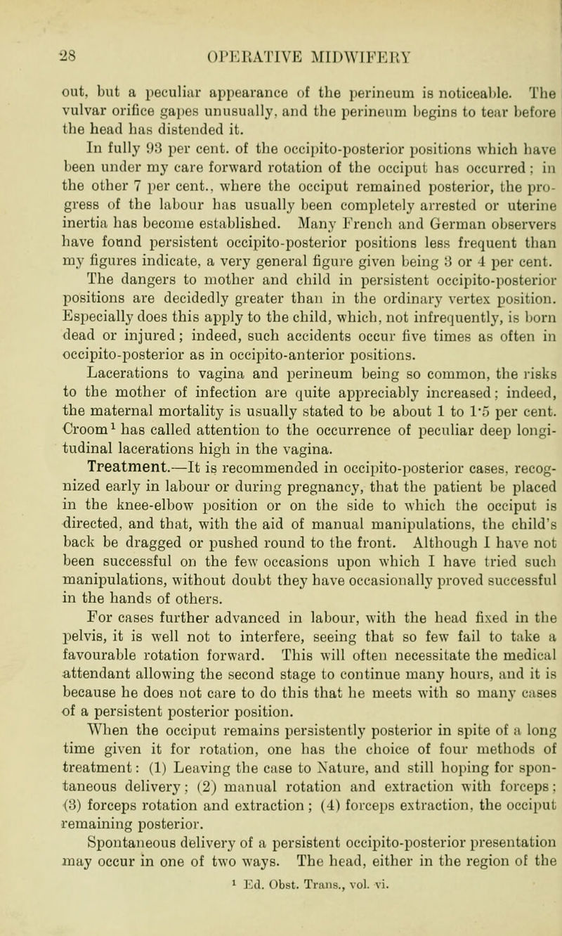 out, but a peculiar appearance of the perineum is noticeable. The vulvar orifice gapes unusually, and the perineum begins to tear before the head has distended it. In fully 98 per cent, of the occipito-posterior positions which have been under my care forward rotation of the occiput has occurred : in the other 7 per cent., where the occiput remained posterior, the pro- gress of the labour has usually been completely arrested or uterine inertia has become established. Many French and German observers have found persistent occipito-posterior positions less frequent than my figures indicate, a very general figure given being 3 or 4 per cent. The dangers to mother and child in persistent occipito-posterior positions are decidedly greater than in the ordinary vertex position. Especially does this apply to the child, which, not infrequently, is born dead or injured; indeed, such accidents occur five times as often in occipito-posterior as in occipitoanterior positions. Lacerations to vagina and perineum being so common, the risks to the mother of infection are quite appreciably increased; indeed, the maternal mortality is usually stated to be about 1 to 1*5 per cent. Crooml has called attention to the occurrence of peculiar deep longi- tudinal lacerations high in the vagina. Treatment.—It is recommended in occipito-posterior cases, recog- nized early in labour or during pregnancy, that the patient be placed in the knee-elbow position or on the side to which the occiput is directed, and that, with the aid of manual manipulations, the child's back be dragged or pushed round to the front. Although I have not been successful on the few occasions upon which I have tried such manipulations, without doubt they have occasionally proved successful in the hands of others. For cases further advanced in labour, with the head fixed in the pelvis, it is well not to interfere, seeing that so few fail to take a favourable rotation forward. This will often necessitate the medical attendant allowing the second stage to continue many hours, and it is because he does not care to do this that he meets with so many cases of a persistent posterior position. When the occiput remains persistently posterior in spite of a long time given it for rotation, one has the choice of four methods of treatment: (1) Leaving the case to Nature, and still hoping for spon- taneous delivery; (2) manual rotation and extraction with forceps; (3) forceps rotation and extraction ; (4) forceps extraction, the occiput remaining posterior. Spontaneous delivery of a persistent occipito-posterior presentation may occur in one of two ways. The head, either in the region of the 1 Ed. Obst. Trans., vol. vi.