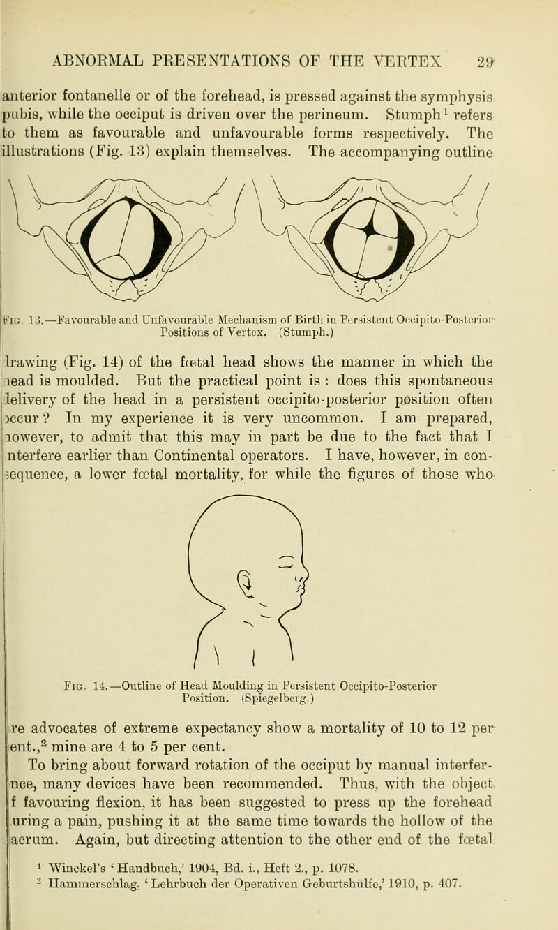 anterior fontanelle or of the forehead, is pressed against the symphysis pubis, while the occiput is driven over the perineum. Stumph1 refers to them as favourable and unfavourable forms respectively. The illustrations (Fig. 13) explain themselves. The accompanying outline Fig. 13.—Favourable aud Unfavourable Mechanism of Birth in Persistent Occipito-Posterior- Positions of Vertex. (Stumph.) Irawing (Fig. 14) of the fcetal head shows the manner in which the lead is moulded. But the practical point is : does this spontaneous lelivery of the head in a persistent occipito-posterior position often )ccur ? In my experience it is very uncommon. I am prepared, lowever, to admit that this may in part be due to the fact that I nterfere earlier than Continental operators. I have, however, in con- sequence, a lower fcetal mortality, for while the figures of those who Fig. 14.—Outline of Head Moulding in Persistent Occipito-Posterior Position. (Spiegel berg.) ■re advocates of extreme expectancy show a mortality of 10 to 12 per ent.,2 mine are 4 to 5 per cent. To bring about forward rotation of the occiput by manual interfer- nce, many devices have been recommended. Thus, with the object Jf favouring flexion, it has been suggested to press up the forehead uring a pain, pushing it at the same time towards the hollow of the acrum. Again, but directing attention to the other end of the fcetal 1 Winckel's ' Handbuch,' 1904, Bd. i., Heffc 2., p. 1078.