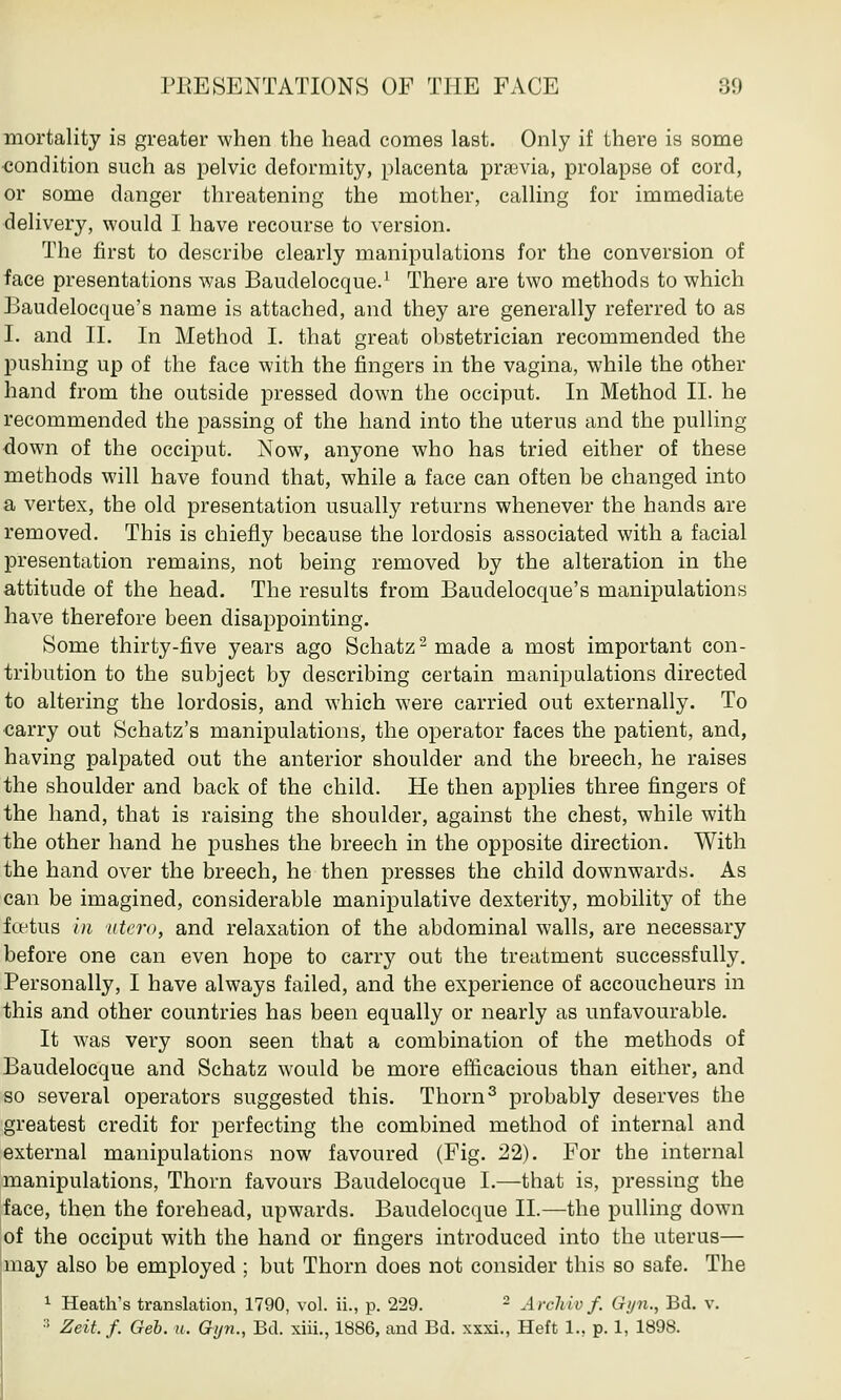 mortality is greater when the head comes last. Only if there is some condition such as pelvic deformity, placenta previa, prolapse of cord, or some danger threatening the mother, calling for immediate delivery, would I have recourse to version. The first to describe clearly manipulations for the conversion of face presentations was Baudelocque.1 There are two methods to which Baudelocque's name is attached, and they are generally referred to as I. and II. In Method I. that great obstetrician recommended the pushing up of the face with the fingers in the vagina, while the other hand from the outside pressed down the occiput. In Method II. he recommended the passing of the hand into the uterus and the pulling down of the occiput. Now, anyone who has tried either of these methods will have found that, while a face can often be changed into a vertex, the old presentation usually returns whenever the hands are removed. This is chiefly because the lordosis associated with a facial presentation remains, not being removed by the alteration in the attitude of the head. The results from Baudelocque's manipulations have therefore been disappointing. Some thirty-five years ago Schatz2made a most important con- tribution to the subject by describing certain manipulations directed to altering the lordosis, and which were carried out externally. To carry out Schatz's manipulations, the operator faces the patient, and, having palpated out the anterior shoulder and the breech, he raises the shoulder and back of the child. He then applies three fingers of the hand, that is raising the shoulder, against the chest, while with the other hand he pushes the breech in the opposite direction. With the hand over the breech, he then presses the child downwards. As can be imagined, considerable manipulative dexterity, mobility of the foetus in utero, and relaxation of the abdominal walls, are necessary before one can even hope to carry out the treatment successfully. Personally, I have always failed, and the experience of accoucheurs in this and other countries has been equally or nearly as unfavourable. It was very soon seen that a combination of the methods of Baudelocque and Schatz would be more efficacious than either, and so several operators suggested this. Thorn3 probably deserves the greatest credit for perfecting the combined method of internal and external manipulations now favoured (Fig. 22). For the internal manipulations, Thorn favours Baudelocque I.—that is, pressing the face, then the forehead, upwards. Baudelocque II.—the pulling down of the occiput with the hand or fingers introduced into the uterus— may also be employed ; but Thorn does not consider this so safe. The 1 Heath's translation, 1790, vol. ii., p. 229. 2 Arcliiv f. Gyn., Bd. v. ■' Zeit. f. Gel. u. Gyn., Bd. xiii., 1886, and Bd. xxxi., Heft 1., p. 1, 189S.