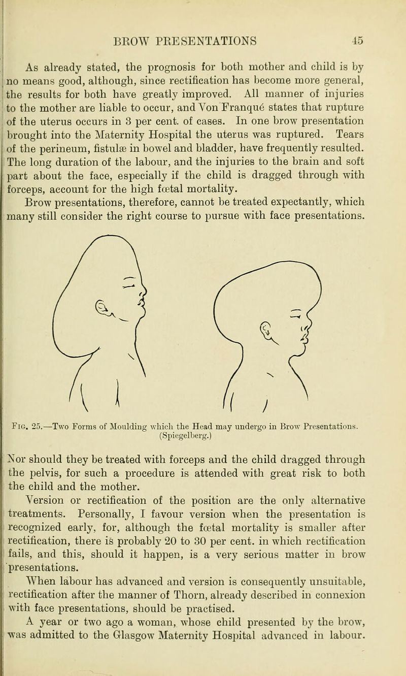 As already stated, the prognosis for both mother and child is by no means good, although, since rectification has become more general, the results for both have greatly improved. All manner of injuries to the mother are liable to occur, and Von Franque states that rupture of the uterus occurs in 3 per cent, of cases. In one brow presentation brought into the Maternity Hospital the uterus was ruptured. Tears of the perineum, fistulas in bowel and bladder, have frequently resulted. The long duration of the labour, and the injuries to the brain and soft part about the face, especially if the child is dragged through with forceps, account for the high foetal mortality. Brow presentations, therefore, cannot be treated expectantly, which many still consider the right course to pursue with face presentations. Fig. 25.—Two Forms of Moulding which the Head may undergo in Brow Presentations. (Spiegelberg.) Nor should they be treated with forceps and the child dragged through the pelvis, for such a procedure is attended with great risk to both the child and the mother. Version or rectification of the position are the only alternative treatments. Personally, I favour version when the presentation is recognized early, for, although the fcetal mortality is smaller after rectification, there is probably 20 to 30 per cent, in which rectification fails, and this, should it happen, is a very serious matter in brow presentations. When labour has advanced and version is consequently unsuitable, rectification after the manner of Thorn, already described in connexion with face presentations, should be practised. A year or two ago a woman, whose child presented by the brow, was admitted to the Glasgow Maternity Hospital advanced in labour.