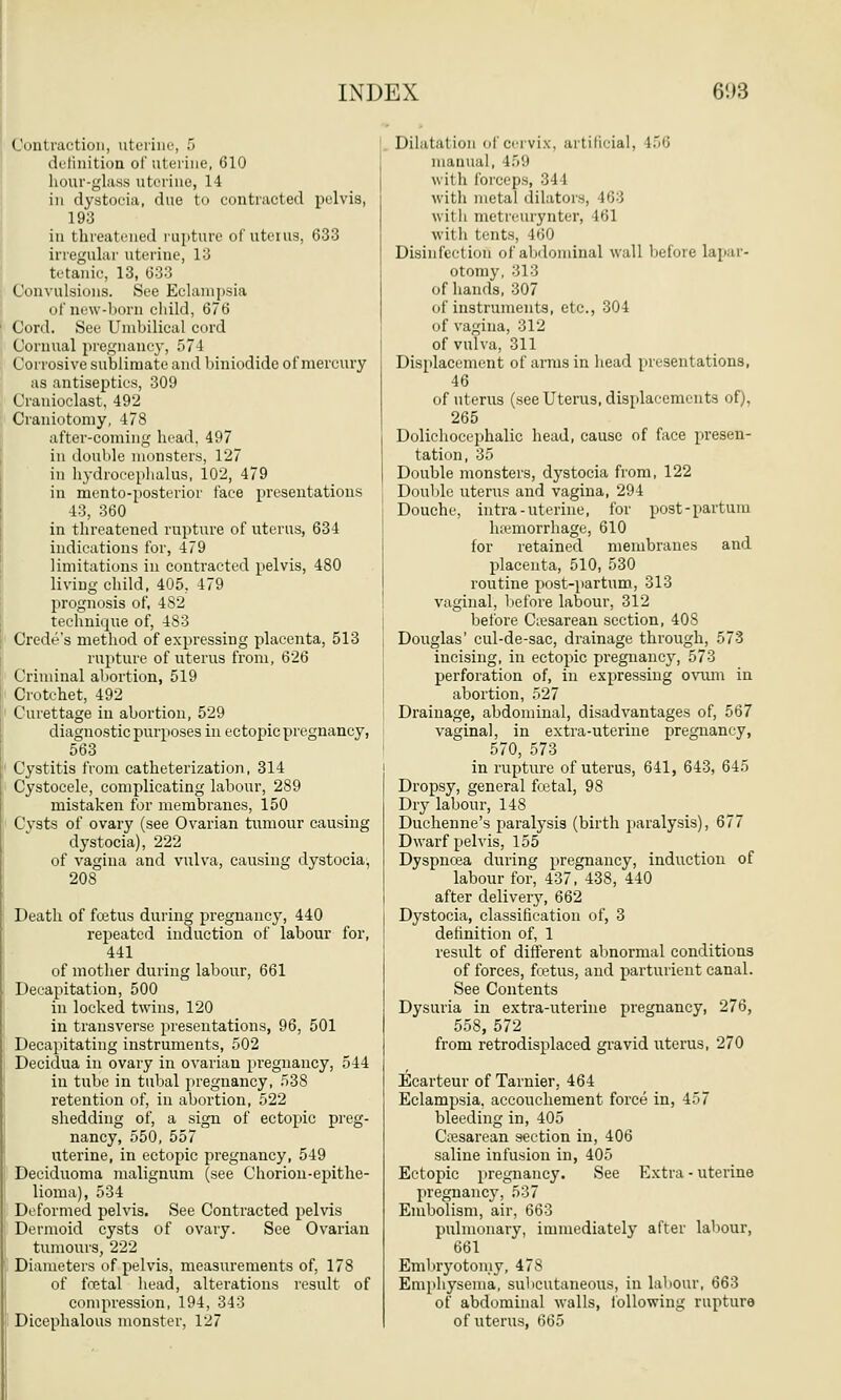 Contraction, uterine, 5 definition of uterine, 610 hour-glass uterine, 14 in dystocia, due to contracted pelvis, 193 in threatened rupture of uterus, 633 irregular uterine, 13 tetanic, 13, 633 Convulsions. See Eclampsia of new-born child, 676 Cord. See Umbilical cord Cornual pregnancy, 574 Corrosive sublimate and biniodide of mercury as antiseptics, 309 Cranioclast, 492 Craniotomy, 478 after-coming head. 497 in double monsters, 127 in hydrocephalus, 102, 479 in mento-posterior face presentations 43, 360 in threatened rupture of uterus, 634 indications for, 479 limitations in contracted pelvis, 480 living child, 405, 479 prognosis of, 4S2 technique of, 483 Crede's method of expressing placenta, 513 rupture of uterus from, 626 Criminal abortion, 519 Crotchet, 492 Curettage in abortion, 529 diagnostic purposes in ectopic pregnancy, 563 Cystitis from catheterization, 314 Cystocele, complicating labour, 289 mistaken for membranes, 150 Cysts of ovary (see Ovarian tumour causing dystocia), 222 of vagiua and vulva, causing dystocia, 208 Death of fcetus during pregnancy, 440 repeated induction of labour for, 441 of mother during labour, 661 Decapitation, 500 in locked twins, 120 in transverse presentations, 96, 501 Decapitating instruments, 502 Decidua in ovary in ovarian pregnancy, 544 in tube in tubal pregnancy, 538 retention of, in abortion, 522 shedding of, a sign of ectopic preg- nancy, 550, 557 uterine, in ectopic pregnancy, 549 Deciduoma malignum (see Chorion-epithe- lioma), 534 Deformed pelvis. See Contracted pelvis Dermoid cysts of ovary. See Ovarian tumours, 222 Diameters of pelvis, measurements of, 178 of fcetal head, alterations result of compression, 194, 343 Dicephalous monster, 127 Dilatation of cervix, artificial, 156 manual, 459 with forceps, 34 1 with metal dilators, 463 with metreurynter, 461 with tents, 460 Disinfection of abdominal wall before lapar- otomy, 313 of hands, 307 of instruments, etc., 304 of vagina, 312 of vulva, 311 Displacement of arms in head presentations, 46 of uterus (see Uterus, displacements of), 265 Dolichocephalic head, cause of face presen- tation, 35 Double monsters, dystocia from, 122 Double uterus and vagina, 294 Douche, intra-uterine, for post-partuni haemorrhage, 610 for retained membranes and placenta, 510, 530 routine post-partum, 313 vaginal, lie fore labour, 312 before Cesarean section, 408 Douglas' cul-de-sac, drainage through, 573 incising, in ectopic pregnancy, 573 perforation of, in expressing ovum in abortion, 527 Drainage, abdominal, disadvantages of, 567 vaginal, in extra-uterine pregnancy, 570, 573 in rupture of uterus, 641, 643, 645 Dropsy, general fcetal, 98 Dry labour, 148 Duchenne's paralysis (birth paralysis), 677 Dwarf pelvis, 155 Dyspncea during pregnancy, induction of labour for, 437, 438, 440 after delivery, 662 Dystocia, classification of, 3 definition of, 1 result of different abnormal conditions of forces, fcetus, and parturient canal. See Contents Dysuria in extra-uterine pregnancy, 276, 558, 572 from retrodisplaced gravid uterus, 270 Ecarteur of Tarnier, 464 Eclampsia, accouchement force in, 457 bleeding in, 405 Cxesarean section in, 406 saline infusion in, 405 Ectopic pregnancy. See Extra - uterine pregnancy, 537 Embolism, air, 663 pulmonary, immediately after labour, 661 Embryotomy, 478 Emphysema, subcutaneous, in labour, 663 of abdominal walls, following rupture of uterus, 665