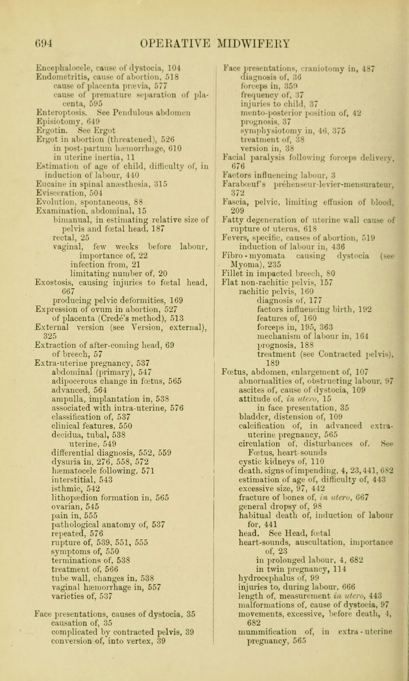 Enoephal le, cause ol dystocia, 104 Endometritis, cause of abortion, 518 cause of placenta pnevia, 577 cause <>i premature separation of pla- centa, 595 Enteropto8is. See Pendulous abdomen Episiotomy, 649 Ergotin. See Ergot Ergot in abortion (threatened . 526 in po8t-partum luemorrhage, 610 in uterine inertia, 11 Estimation of age of child, difficulty of, in induction of labour, 110 Eucaine in spinal anaesthesia, B15 Evisceration, .04 Evolution, spontaneous, 88 Examination, abdominal, 15 bimanual, in estimating relative size of pelvis and foetal head, 187 rectal, 25 vaginal, few weeks before labour, importance of, 22 in lection from, 21 limitating number of, 20 Exostosis, causing injuries to foetal head, 067 producing pelvic deformities, 169 Expression of ovum in abortion, 527 of placenta (Crede's method), 513 External version (see Version, external), 325 Extraction of after-coming head, 69 of breech, 57 Extra-uterine pregnancy, 537 abdominal (primary), 547 adipocerous change in foetus, 565 advanced, 564 ampulla, implantation in, 538 associated with intra-uterine, 576 classification of, 537 clinical features, 550 decidua, tubal, 538 uterine, 549 differential diagnosis, 552, 559 dysuria in. 276, 558, 572 hematocele following, 571 interstitial, 543 isthmic, 542 lithopii-dion formation in, 565 ovarian, 545 pain in, 555 pathological anatomy of, 537 repeated, 576 rupture of, 539, 551, 555 symptoms of, 550 terminations of, 538 treatment of, 566 tube wall, changes in, 538 vaginal haemorrhage in, 557 varieties of. 537 Face presentations, causes of dystocia, 35 causation of, 35 complicated by contracted pelvis, 39 conversion of, into vertex, 39 Pace presentations, craniotomy in, 187 diagnosis of, 36 forceps in frequency of, 37 injuries to child, 87 mento-postei ior position of, 12 prognosis, 87 symphysiotomy in, li treatment of, 88 version in • facial paralysis following forceps 676 Factors influencing labour, 3 Faraboeufs prebenseur-levier-mensurateur, 372 Fascia, pelvic, limiting effusion of 1 209 Fatty degeneration of uterine wall ca . rupture ot uterus, 618 Fevers, specific, causes of abortion, 519 induction of labour in, 436 Fibro • myomata causing dyst Myoma), 235 Fillet in impacted breech, MJ Flat non-rachitic pelvis, 157 rachitic pelvis, 160 diagnosis of, 177 factors influencing birth, 192 features of, 160 forceps in, 195, 363 mechanism of labour in. 104 prognosis, 188 treatment (see Contracted pelvis . 189 Foetus, abdomen, enlargement of, 107 abnormalities of, obstructing labour, '.'7 ascites of, cause of dystocia, 109 attitude of, in utt ro, 15 in face presentation, 35 bladder, distension of, 109 calcification of, in advanced extra- uterine pregnancy, 565 circulation of, disturbances of, Foetus, heart sounds cystic kidneys of. 110 death, signs of impending, 4, 23,441. 689 estimation of age of, difficulty of, 443 excessive size, 97. 112 fracture of bones of. in uter ' general dropsy of, 98 habitual death of, induction of labour for, 441 head. See Head, foetal heart-sounds, auscultation, importance of, 23 in prolonged labour, 4, 682 in twin pregnancy, 114 hydrocephalus of, 99 injuries to, during labour, 666 length of, measurement in utero, 44:; malformations of, cause of dystocia. 97 movements, excessive, before death, I, 682 mummification of, in extra - uterine pregnancy. 565