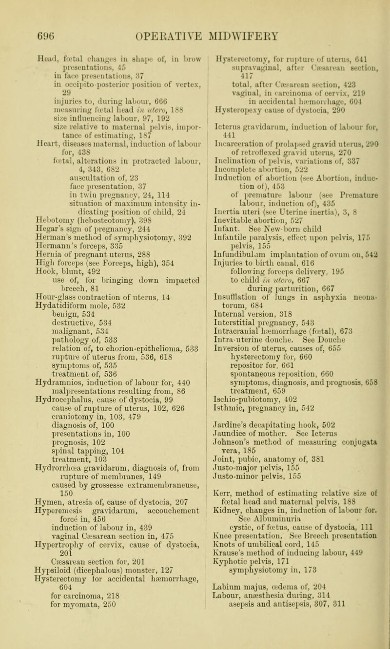 Read, foetal changes in shape of, in brow presentations, 15 in face presentations, :;7 in oooipito posterior positi f vertex, 29 injuries to, during labour, 666 measuring fcBtal bead in utero, ivs size influencing labour, '.'7, 192 size relative to maternal pelvis, impor- tance of estimating, 187 Heart, diseases maternal, induction of labour for, 438 foetal, alterations in protracted labour, 4, 343. 682 auscultation of, 23 face presentation. -i7 in twin pregnancy, 24, 111 situation of maximum intensity in- dicating position of child, 24 Hebotomy (hebosteotomy), 398 Hegar's sign of pregnancy, 244 Herman's method of symphysiotomy, 392 Hermann's forceps, 335 Hernia of pregnant uterus, 288 High forceps (see Forceps, high), 354 Hook, blunt, 492 use of, for bringing down impacted breech, 81 Hour-glass contraction of uterus, 14 Hydatidiform mole, 532 benign, 534 destructive, 534 malignant, 534 pathology of, 533 relation of, to chorion-epithelioma, 533 rupture of uterus from, 536, 618 symptoms of, 535 treatment of, 536 Hydramnios, induction of labour for, 440 malpresentations resulting from, 86 Hydrocephalus, cause of dystocia, 99 cause of rupture of uterus, 102, 626 craniotomy in, 103, 479 diagnosis of, 100 presentations in, 100 prognosis, 102 spinal tapping, 104 treatment, 103 Hydrorrhcea gravidarum, diagnosis of, from rupture of membranes, 149 caused by grossesse cxtramembraneusc, 150 Hymen, atresia of, cause of dystocia, 207 Hyperemesis gravidarum, accouchement force in, 456 induction of labour in, 439 vaginal Ca-sarean section in, 475 Hypertrophy of cervix, cause of dystocia, 201 C'resarean section for, 201 Hypsiloid (dicephalous) monster, 127 Hysterectomy for accidental haemorrhage, 604 for carcinoma, 218 for myomata, 250 Hysterectomy, for rupture ol uterus, 641 supravaginal, after Cesarean section, 417 total, after • taeean an section, 128 ii.il. in i aroinoma ol oen ix, 219 in accidental hemorrhage, <>')\ Hysb Luse ol dystocia, 290 Icterus gravidarum, induction ol labour for, ill Incarceration of prolapsed gravid utei u of retroflexed gravid uterus, 270 Inclination of pelvis, vai iations ol Incomplete abortion, 522 Induction of abortion (see Abortion, induc- tion ol), 458 of prematun- labour (see Premature labour, induction of , 135 Inertia uteri (see Uterine inertia . Inevitable abortion, 527 Infant. See New-born child Infantile paralysis, effect upon pelvis, 175 pelvis. 155 Infundibuliun implantation of ovum on, >42 Injuries to birth canal, 616 following forceps delivery, 195 to child in '< ro, 667 during parturition, 667 Insufflation of lungs in asphyxia m torum, 684 Internal version, 318 Interstitial pregnancy, 543 Intracranial haemorrhage (foetal), 673 Intrauterine douche. See Douche Inversion of uterus, causes of, 655 hysterectomy for, 660 repositor for, 661 spontaneous reposition, 660 symptoms, diagnosis, and prognosis, 658 treatment. 659 Ischio-pubiotomy, 402 Isthmic, pregnancy in, 542 Jardine's decapitating hook, 502 .Jaundice of mother. See Icterus Johnson's method of measuring conjugata vera, 185 Joint, pubic, anatomy of, 381 Justo-major pelvis, 155 Justo-minor pelvis, 155 Kerr, method of estimating relative size of fcetal head and maternal pelvis, 188 Kidney, changes in, induction of labour for. See Albuminuria cystic, of fo lit\ cause of dystocia, 111 Knee presentation. See Breech presentation Knots of umbilical cord, 115 Krause's method of inducing labour, 119 Kyphotic pelvis, 171 symphysiotomy in, 173 Labium majus, oedema of, 204 Labour, anaesthesia during, 314 asepsis and antisepsis, 307, 311