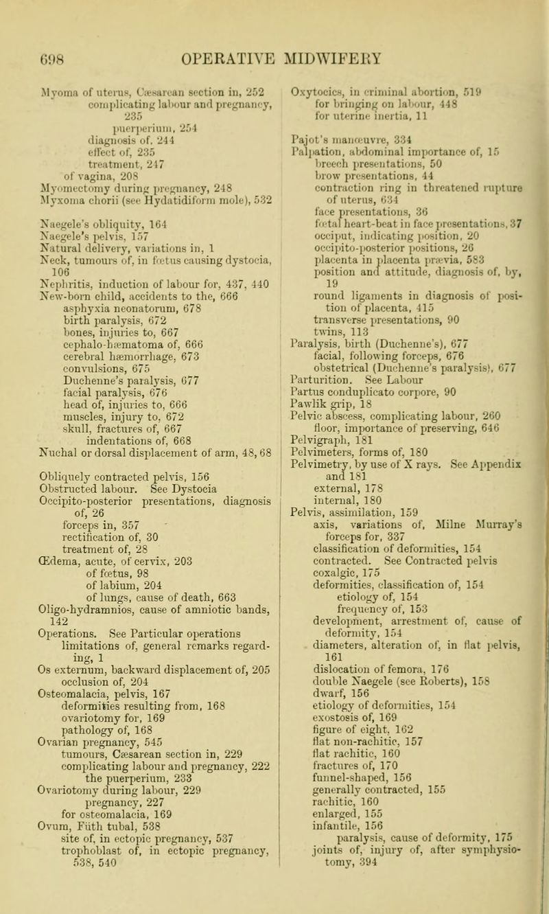 Myoma of uterus, Cesarean section in, 263 complicating labour and pregnancy, 285 puerperiam, 251 diagnosis of, 244 effect of, -:;' treatment, 217 of vagina, 208 Myomectomy during pregnancy, 248 Myxoma chorti (see Hydatidiform moli jele's obliquity, 18 1 \ a< gele's pelvis, l~>7 Natural delivery, variations in, 1 Neck, tumours of, in foetus causing dystocia, 106 Nephritis, induction of labour for. 4:37. i 10 New-born child, accidents to the, 666 asphyxia neonatorum, 678 birth paralysis, »J72 bones, injuries to, 667 cephalo-bsematoma of, 666 cerebral hemorrhage. 673 convulsions, 67,r> Duchenne's paralysis, 077 facial paralysis, 676 head of, injuries to, 666 muscles, injury to, 672 skull, fractures of, 667 indentations of, 668 Nuchal or dorsal displacement of arm, 48, 68 Obliquely contracted pelvis, 156 Obstructed labour. Sec Dystocia Occipito-posterior presentations, diagnosis of, 26 forceps in, 357 rectification of, 30 treatment of, 28 Gidema, acute, of cervix, 203 of fcetus, 98 of labium, 204 of lungs, cause of death, 663 Oligo-hydramnios, cause of amniotic bands, 142 Operations. See Particular operations limitations of, general remarks regard- ing. 1 Os externum, backward displacement of, 205 occlusion of, 204 Osteomalacia, pelvis, 167 deformities resulting from, 168 ovariotomy for, 169 pathology of, 168 Ovarian pregnancy, 545 tumours, Cesarean section in, 229 complicating labour and pregnancy, 222 the puerperium, 233 Ovariotomy during labour, 229 pregnancy, 227 for osteomalacia, 169 Ovum, Fiith tubal, 538 site of. in ectopic pregnancy, 537 trophoblast of, in ectopic pregnancy, 540 Oxytocic-, in criminal abortion, lor bringing on labour, 448 lor uterine inertia, 11 Pajot's manoeuvre, ; Palpation, abdominal importance 1 breech presentations, 50 brow presentations, 14 contraction ring in threatened rupture of titerus, 631 face presentation foetal heart-beat in (ace presentations, 8? occiput, indicating positii occipito-posterior position placenta in placenta previ 1 position an<( attitude, diagnosis of, by, 18 round ligaments in diagnosis < tion of placenta, 115 transverse presentations, 90 twins, 118 Paralysis, birth (Duchenne's), 877 facial, following forceps, 676 obstetrical (Duchenne's paralysis Parturition. See Labour Partus conduplicato corpore, 90 PawHkgrip, 18 Pelvic abscess, complicating labour, 260 lluor, importance of preserving, 646 Pelvigraph, 181 Pelvimeters, forms of, 180 Pelvimetry, by use of X rays. See Appendix and 181 external, 178 internal, 180 Pelvis, assimilation, 159 axis, variations of, Milne Murray's forceps for, 337 classification of deformities, 154 contracted. See Contracted pelvis coxalgic, 175 deformities, classification of, 154 etiology of, 154 frequency of, 153 development, arrestment of, cause of deformity, 154 diameters, alteration of, in tlat pelvis, 161 dislocation of femora, 176 double Xaegele (see Roberts), 158 dwarf, 156 etiology of deformities, ] 5 I exostosis of, 169 figure of eight, 162 Hat non-rachitic, 157 fiat rachitic, 160 fractures of, 170 funnel-shaped, 156 generally contracted, 155 rachitic, 160 enlarged, 155 infantile, 156 paralysis, cause of deformity, 175 joints of, injury of, after symphysio- tomy, 394