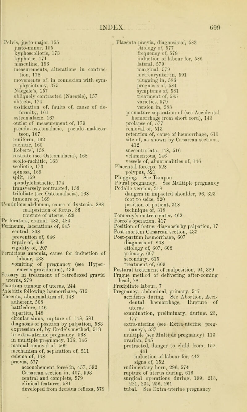 Pelvis, justo-major, 155 justo-minor, 155 kyphoscoliotic, 173 kyphotic, 171 masculine, 156 measurements, alterations in contrac- tion, 178 movements of, in connexion with sym- physiotomy, 375 NTaegele's, 157 obliquely contracted (Xaegele), 157 obtecta, 174 ossification of, faults of, cause of de- formity, 161 osteomalacic, 167 outlet of, measurement of, 179 pseudo-osteomalacic, pseudo-malacos- teon, 167 reniform, 162 rachitic, 160 Roberts', 15S rostrate (see Osteomalacia), 168 scolio-rachitic, 163 scoliotic, 173 spinosa, 169 split, 159 spondylolisthetic, 174 transversely contracted, 158 trifoliate (see Osteomalacia), 168 tumours of, 169 Pendulous abdomen, cause of dystocia, 288 malposition of foetus, 86 rupture of uterus, 629 Perforators, cranial, 483, 484 Perineum, lacerations of, 645 central, 208 prevention of, 646 repair of, 650 rigidity of, 207 Pernicious anemia, cause for induction of labour, 438 vomiting of pregnancy (see Hyper- emesis gravidarum), 439 Pessary in treatment of retroflexed gravid uterus, 279 Miantom tumour of uterus, 244 Phlebitis following haemorrhage, 615 'lacenta, abnormalities of, 148 adherent, 508 battledore, 146 bipartita, 148 circular sinus, rupture of, 148, 581 diagnosis of position by palpation, 583 expression of, by Crede's method, 513 in extra-uterine pregnancy, 568 in multiple pregnancy, 116, 146 manual removal of, 509 mechanism of, separation of, 511 • edema of, 148 previa, 577 accouchement force in, 457, 592 Cesarean section in, 407, 593 central and complete, 579 clinical features, 581 developed from decidua reflexa, 579 Placenta previa, diagnosis of, 683 etiology of, 577 frequency of, 579 induction of labour for, 586 lateral, 579 marginal. 579 metreurynter in, 591 plugging in. 586 prognosis of, 584 symptoms of, 581 treatment of, 585 varieties, 579 version in, 588 premature separation of (see Accidental hemorrhage from short cord), 143 prolapse of, 577 removal of, 513 retention of, cause of haemorrhage, 610 site of, as shown by Cesarean sections, 412 succenturiata, 148, 516 velamentous, 146 vessels of, abnormalities of, 146 Placental forceps, 528 polypus, 521 Plugging. See Tampon Plural pregnancy. See Multiple pregnancy Podalic version, 318 dangers in impacted shoulder, 96, 323 foot to seize, 320 position of patient, 318 technique of, 318 Pomeroy's metreurynter, 462 Porro's operation, 417 Position of foetus, diagnosis by palpation, 17 Post-mortem Cesarean section, 433 Post-partum hemorrhage, 607 diagnosis of, 608 etiology of, 607, 608 primary, 607 secondary, 615 treatment of, 609 Postural treatment of malposition, 94, 329 Prague method of delivering after-coming head, 78 Precipitate labour, 7 Pregnancy, abdominal, primary. 547 accidents during. See Abortion, Acci- dental haemorrhage, Rupture of uterus examination, preliminary, during, 23, 177 extra-uterine (see Extrauterine preg- nancy), 537 multiple (see Multiple pregnancy), 113 ovarian, 545 protracted, danger to child from, 152. 441 induction of labour for, 442 signs of, 152 rudimentary horn, 296, 574 rupture of uterus during, 616 surgical operations during, 199, 213, 221, 234] 256, 261 tubal. See Extra-uterine pregnancy