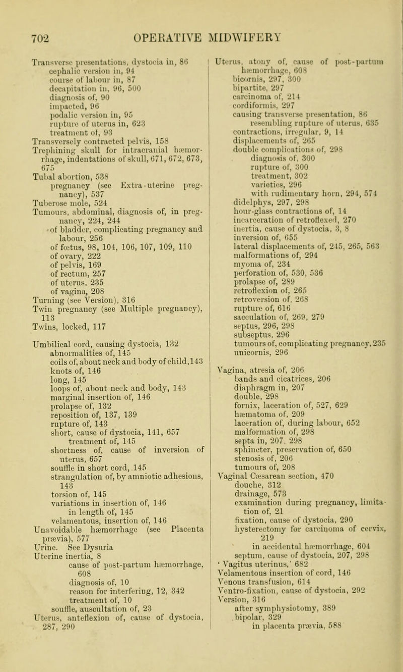 Transverse presentations, dystocia in, 86 oephalio version in, 94 course ol labour in, s7 decapitation in, 96, ! diagnosis of, '•ii| impacted, 96 poualic version in, 95 rupture of uterus in, <'■- treatment of, 98 Transversely itraeted pelvis, 158 Trephining akull for intracranial hemor- rhage, indentations of skull, 671, 072, 673, 675 Tubal abortion, 538 pregnancy (sec Extra-uterine preg- nancy), 537 Tuberose mole, 52 1 Tumours, abdominal, diagnosis of, in preg- nancy, '224, 244 - of bladder, complicating pregnancy and labour, 256 of fcetus, 98, 104, 106, 107, 109, 110 of ovary, 222 of pelvis, 169 of rectum, 257 of uterus, 235 of vagina, 20S Turning (see Version), 316 Twin pregnancy (see Multiple pregnancy), 113 Twins, locked, 117 Umbilical cord, causing dystocia, 132 abnormalities of, 145 coils of, about neck and body of child,143 knots of, 146 long, 145 loops of, about neck and body, 113 marginal insertion of, 146 prolapse of, 132 reposition of, 137, 139 rupture of, 143 short, cause of dystocia, 141, 657 treatment of, 145 shortness of, cause of inversion of uterus, 657 souffle in short cord, 145 strangulation of, bv amniotic adhesions, 143 torsion of, 145 variations in insertion of, 146 in length of, 145 velamentous, insertion of, 146 Unavoidable haemorrhage (see Placenta previa), 577 Urine. See Dysuria Uterine inertia, 8 cause of post-partum haemorrhage, 608 diagnosis of, 10 reason for interfering, 12, 342 treatment of, 10 souffle, auscultation of, 23 Uterus, anteflexion of, cause of dystocia, 287. 290 Uterus, atony o if posl partum Demon h bioornis, 297, 800 bipartite, 297 carcinoma of, 211 cordiformis, 297 causing transverse presentation, - resembling rapture of uterus, I contractions, irregular, 9, 11 displacements of, 265 double complication- of. 2'.'- diagnosis of, 300 rupture of, 300 treat ment, 802 varieties, 296 with rudimentary horn, 294, 57 l didelphys, 297, 298 hour-glass contractions of, 14 incarceration of retroflexed, 270 inertia, cause of dystocia, 3, 8 inversion of, 655 lateral displacements of, 215. 265, malformations of, 294 myoma of, 234 perforation of, 530, 536 prolapse of, 289 retroflexion of, 265 retroversion of, 208 rupture of, 616 sacculation of, 269, 279 septus, 296, 298 subseptus, 296 tumours of, complicating pregnancy,235 unicornis, 296 Vagina, atresia of, 206 bands and cicatrices, 206 diaphragm in, 207 double, 298 fornix, laceration of, 527, 62!) hematoma of, 209 laceration of, during labour, 652 malformation of, 298 septa in, 207, 298 sphincter, preservation of, 650 stenosis of, 206 tumours of, 208 Vaginal Cesarean section, 470 douche, 312 drainage, 573 examination during pregnaucy, limita- tion of, 21 fixation, cause of dystocia, 290 hysterectomy for carcinoma of cervix, 219 in accidental haemorrhage, 604 septum, cause of dystocia, 207. 2 18 ' Vagitus uterinus,' 682 Velamentous insertion of cord, 146 Venous transfusion, 614 Veutro-nxation, cause of dystocia, 292 Version, 316 after symphysiotomy, 389 bipolar. 329 in plaeenti previa, 588