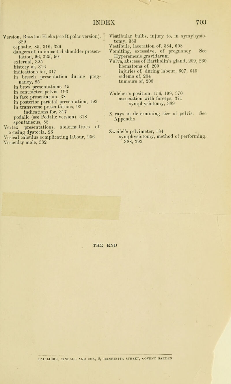 Version, Braxton Hicks (see Bipolar version), 329 cephalic, 85, 316, 326 dangers of, in impacted shoulder presen- tation, 96, 325, 501 external, 325 history of, 316 indications for, 317 in breech presentation during preg- nancy, 85 in brow presentations, 45 in contracted pelvis, 193 in face presentation, 38 in posterior parietal presentation, 193 in transverse presentations, 93 indications for, 317 podalic (see Podalic version), 318 spontaneous, 88 Vertex presentations, abnormalities of, c uising dystocia, 26 Vesical calculus complicating labour, 256 Vesicular mole, 532 Vestibular bulbs, injury to, in symyliysio- tomy, 383 Vestibule, laceration of, 384, 608 Vomiting, excessive, of pregnancy. See Eyperemesis gravidarum Vulva, abscess of Bartholin's gland, 209, 260 hematoma of, 20'.' injuries of, during labour, 607, 645 oidema of, 204 tumours of, 208 Walcher's position, 156, 199, 370 association with forceps, 371 symphysiotomy, 389 X rays in determining size of pelvis. See Appendix Zweifel's pelvimeter, 184 symphysiotomy, method of performing, 38S, 393 THE END BAILLIERE, TINDALL AND COX, 8, HENRIETTA STREET, COVENT GARDEN