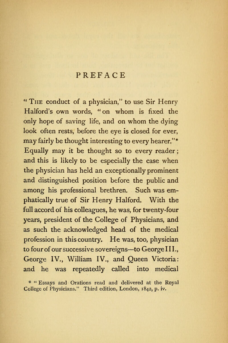 PREFACE ° The conduct of a physician, to use Sir Henry Halford's own words, on whom is fixed the only hope of saving life, and on whom the dying look often rests, before the eye is closed for ever, may fairly be thought interesting to every hearer.* Equally may it be thought so to every reader; and this is likely to be especially the case when the physician has held an exceptionally prominent and distinguished position before the public and among his professional brethren. Such was em- phatically true of Sir Henry Halford. With the full accord of his colleagues, he was, for twenty-four years, president of the College of Physicians, and as such the acknowledged head of the medical profession in this country. He was, too, physician to four of our successive sovereigns—to George III., George IV., William IV., and Queen Victoria: and he was repeatedly called into medical *  Essays and Orations read and delivered at the Royal College of Physicians. Third edition, London, 1842, p. iv.